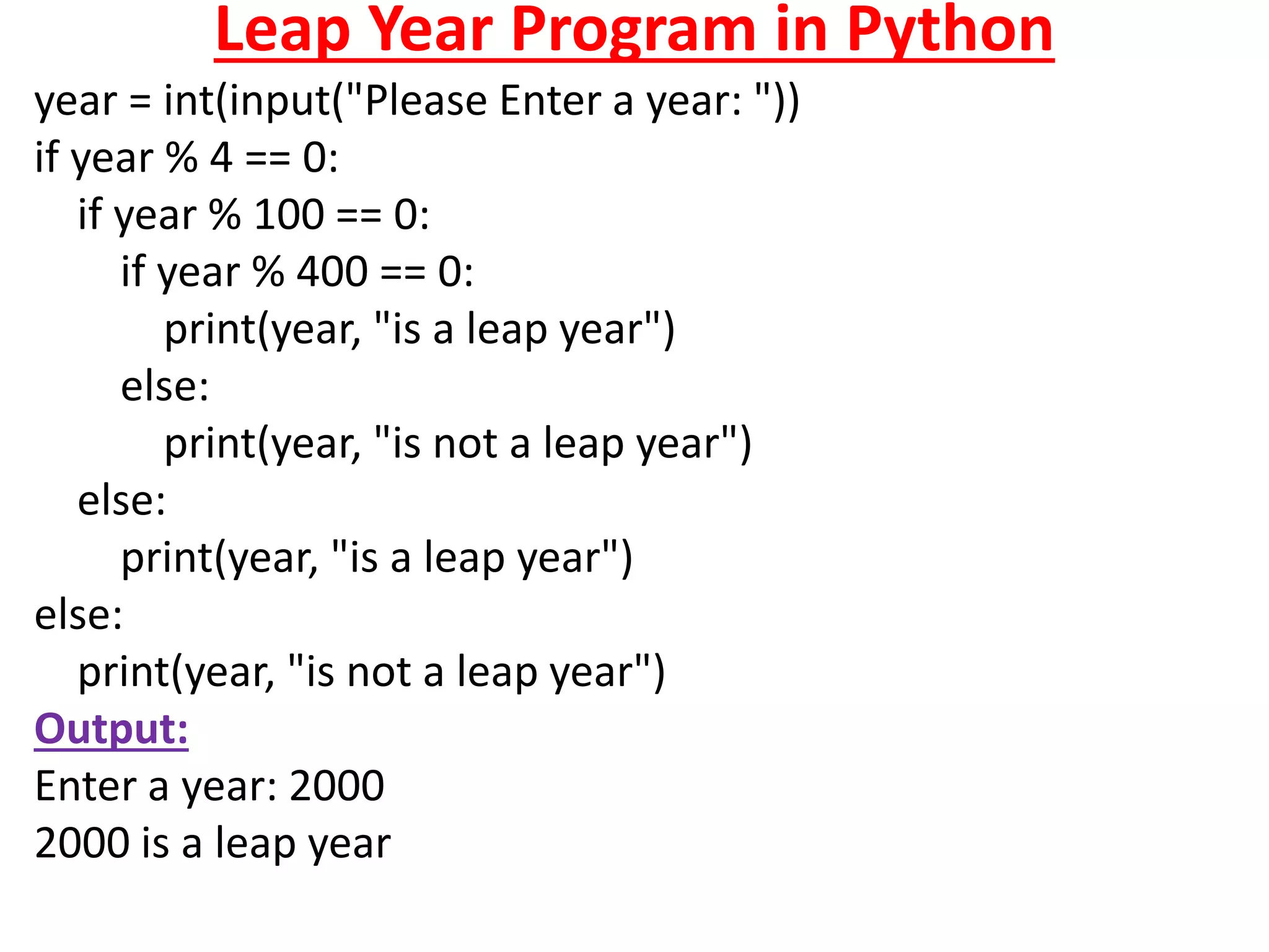 Leap Year Program in Python
year = int(input("Please Enter a year: "))
if year % 4 == 0:
if year % 100 == 0:
if year % 400 == 0:
print(year, "is a leap year")
else:
print(year, "is not a leap year")
else:
print(year, "is a leap year")
else:
print(year, "is not a leap year")
Output:
Enter a year: 2000
2000 is a leap year
 