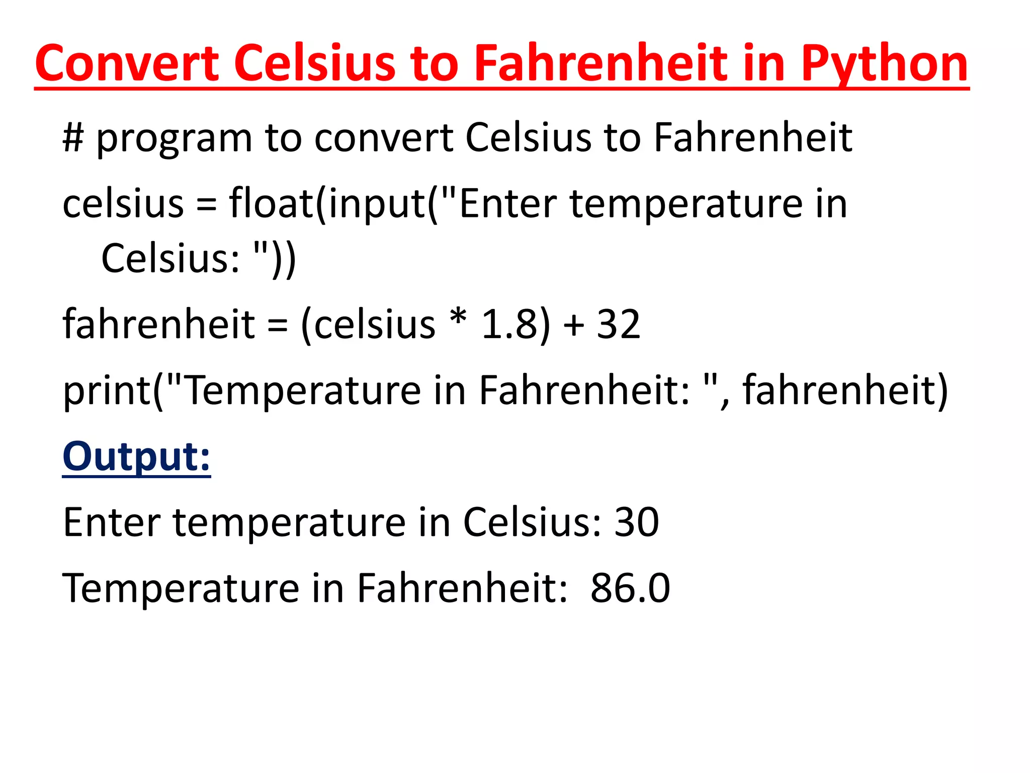 Convert Celsius to Fahrenheit in Python
# program to convert Celsius to Fahrenheit
celsius = float(input("Enter temperature in
Celsius: "))
fahrenheit = (celsius * 1.8) + 32
print("Temperature in Fahrenheit: ", fahrenheit)
Output:
Enter temperature in Celsius: 30
Temperature in Fahrenheit: 86.0
 