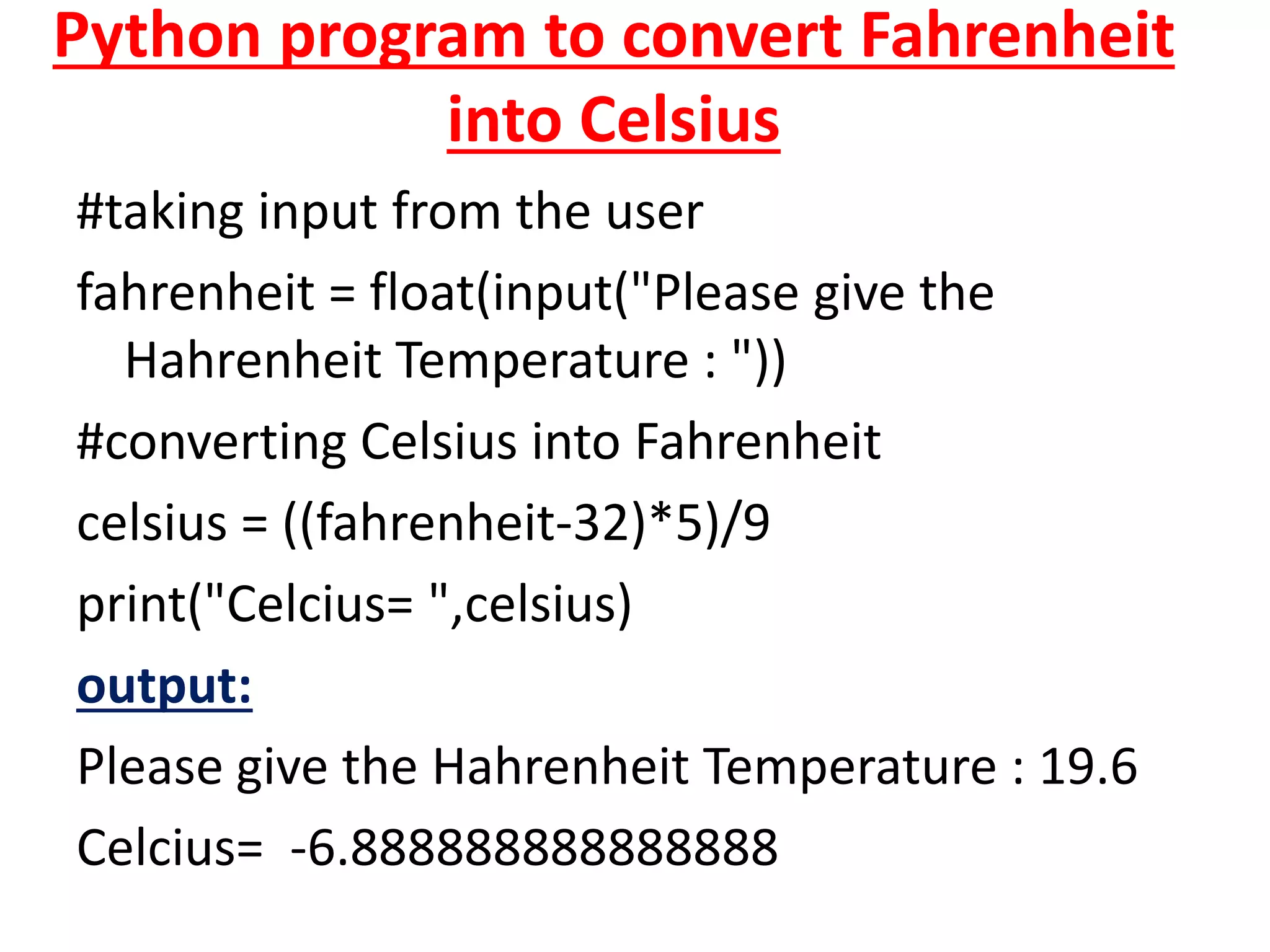 Python program to convert Fahrenheit
into Celsius
#taking input from the user
fahrenheit = float(input("Please give the
Hahrenheit Temperature : "))
#converting Celsius into Fahrenheit
celsius = ((fahrenheit-32)*5)/9
print("Celcius= ",celsius)
output:
Please give the Hahrenheit Temperature : 19.6
Celcius= -6.888888888888888
 