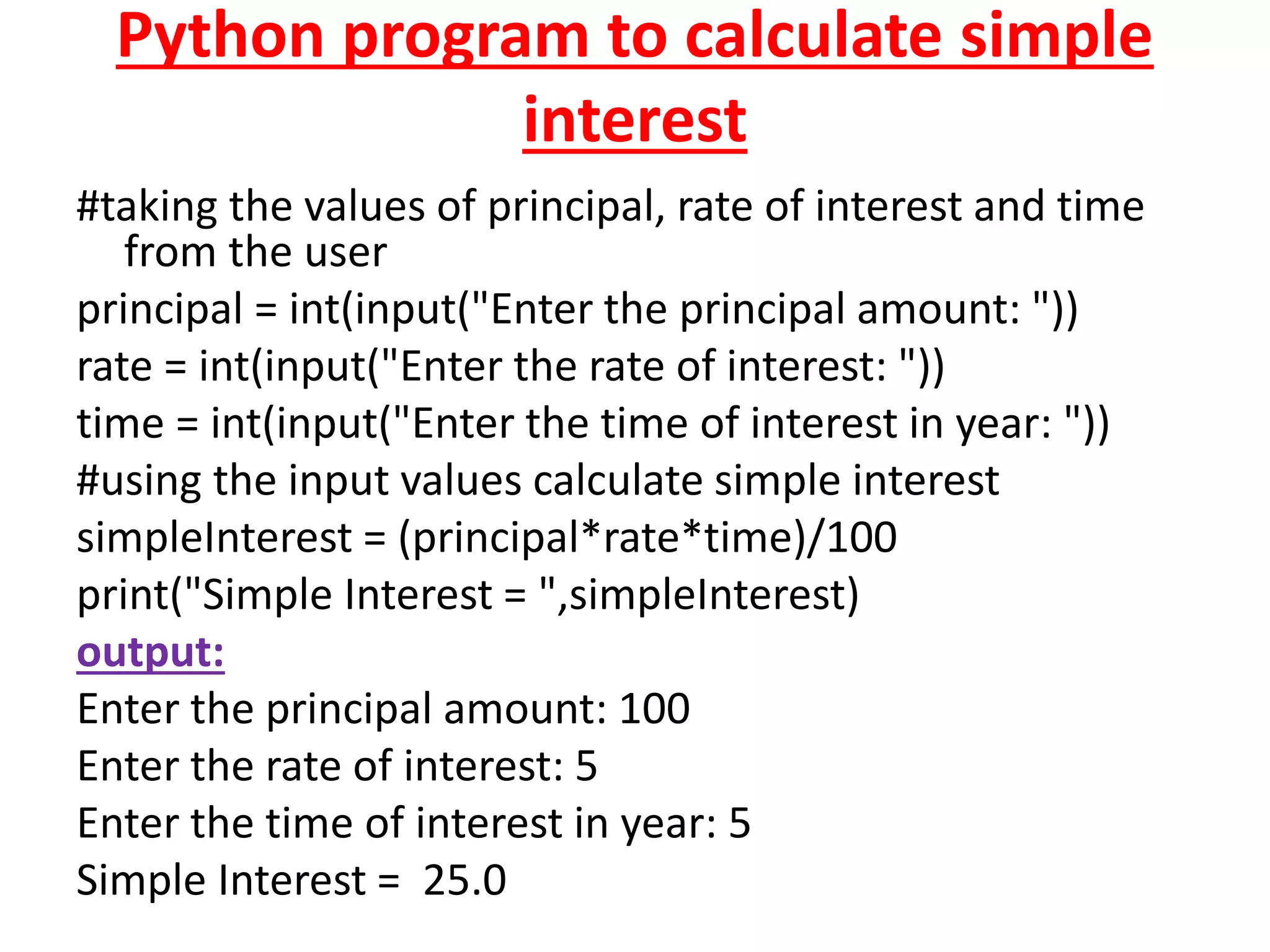 Python program to calculate simple
interest
#taking the values of principal, rate of interest and time
from the user
principal = int(input("Enter the principal amount: "))
rate = int(input("Enter the rate of interest: "))
time = int(input("Enter the time of interest in year: "))
#using the input values calculate simple interest
simpleInterest = (principal*rate*time)/100
print("Simple Interest = ",simpleInterest)
output:
Enter the principal amount: 100
Enter the rate of interest: 5
Enter the time of interest in year: 5
Simple Interest = 25.0
 