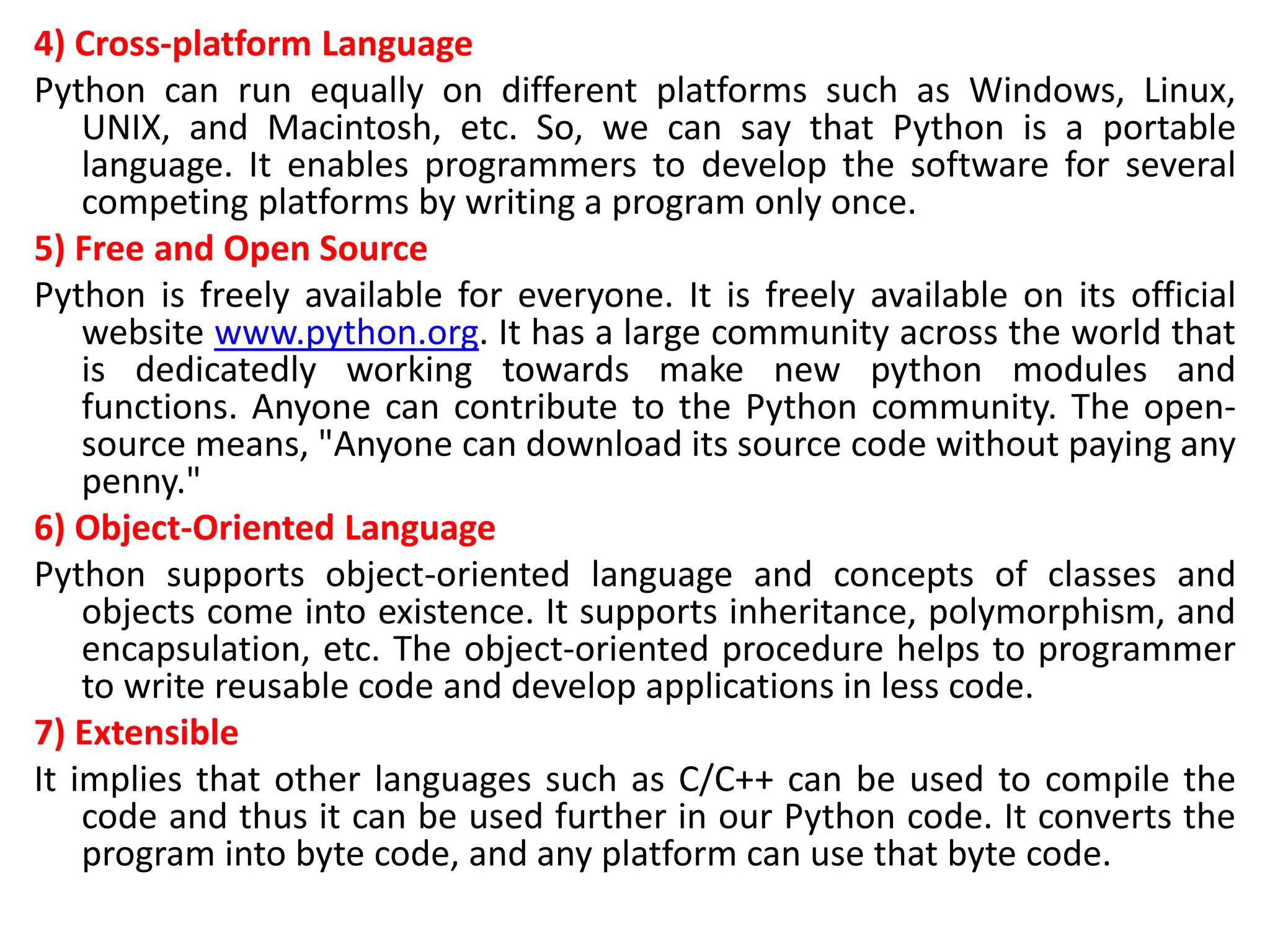 4) Cross-platform Language
Python can run equally on different platforms such as Windows, Linux,
UNIX, and Macintosh, etc. So, we can say that Python is a portable
language. It enables programmers to develop the software for several
competing platforms by writing a program only once.
5) Free and Open Source
Python is freely available for everyone. It is freely available on its official
website www.python.org. It has a large community across the world that
is dedicatedly working towards make new python modules and
functions. Anyone can contribute to the Python community. The open-
source means, "Anyone can download its source code without paying any
penny."
6) Object-Oriented Language
Python supports object-oriented language and concepts of classes and
objects come into existence. It supports inheritance, polymorphism, and
encapsulation, etc. The object-oriented procedure helps to programmer
to write reusable code and develop applications in less code.
7) Extensible
It implies that other languages such as C/C++ can be used to compile the
code and thus it can be used further in our Python code. It converts the
program into byte code, and any platform can use that byte code.
 