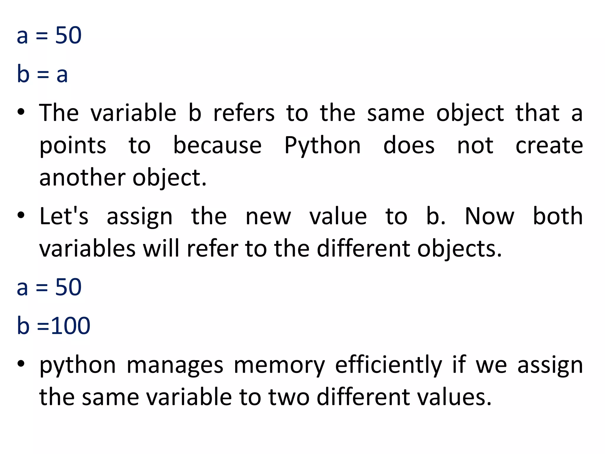 a = 50
b = a
• The variable b refers to the same object that a
points to because Python does not create
another object.
• Let's assign the new value to b. Now both
variables will refer to the different objects.
a = 50
b =100
• python manages memory efficiently if we assign
the same variable to two different values.
 