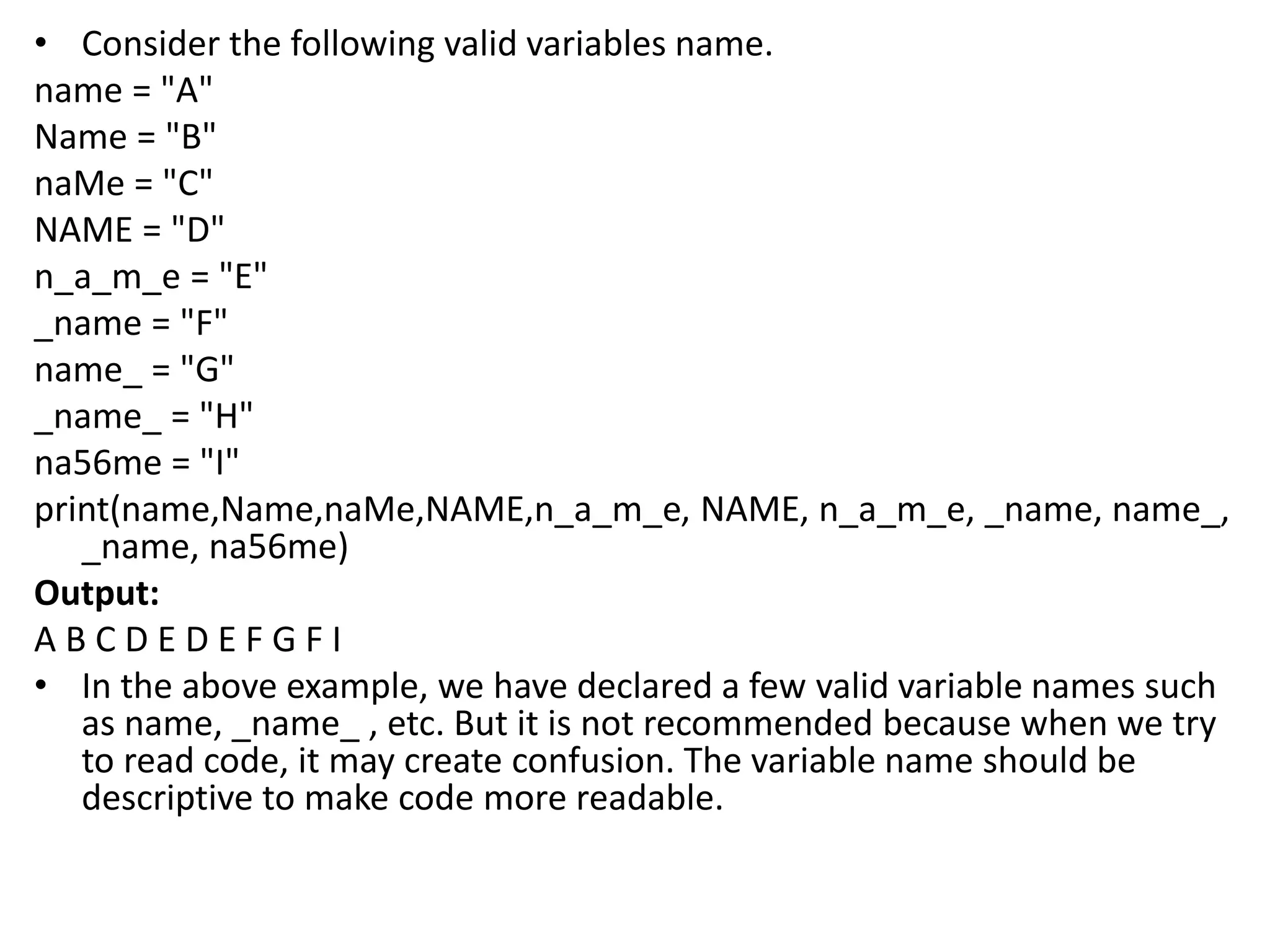 • Consider the following valid variables name.
name = "A"
Name = "B"
naMe = "C"
NAME = "D"
n_a_m_e = "E"
_name = "F"
name_ = "G"
_name_ = "H"
na56me = "I"
print(name,Name,naMe,NAME,n_a_m_e, NAME, n_a_m_e, _name, name_,
_name, na56me)
Output:
A B C D E D E F G F I
• In the above example, we have declared a few valid variable names such
as name, _name_ , etc. But it is not recommended because when we try
to read code, it may create confusion. The variable name should be
descriptive to make code more readable.
 