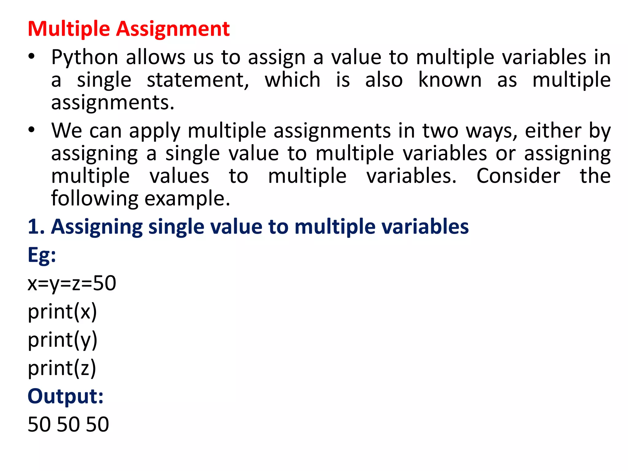 Multiple Assignment
• Python allows us to assign a value to multiple variables in
a single statement, which is also known as multiple
assignments.
• We can apply multiple assignments in two ways, either by
assigning a single value to multiple variables or assigning
multiple values to multiple variables. Consider the
following example.
1. Assigning single value to multiple variables
Eg:
x=y=z=50
print(x)
print(y)
print(z)
Output:
50 50 50
 