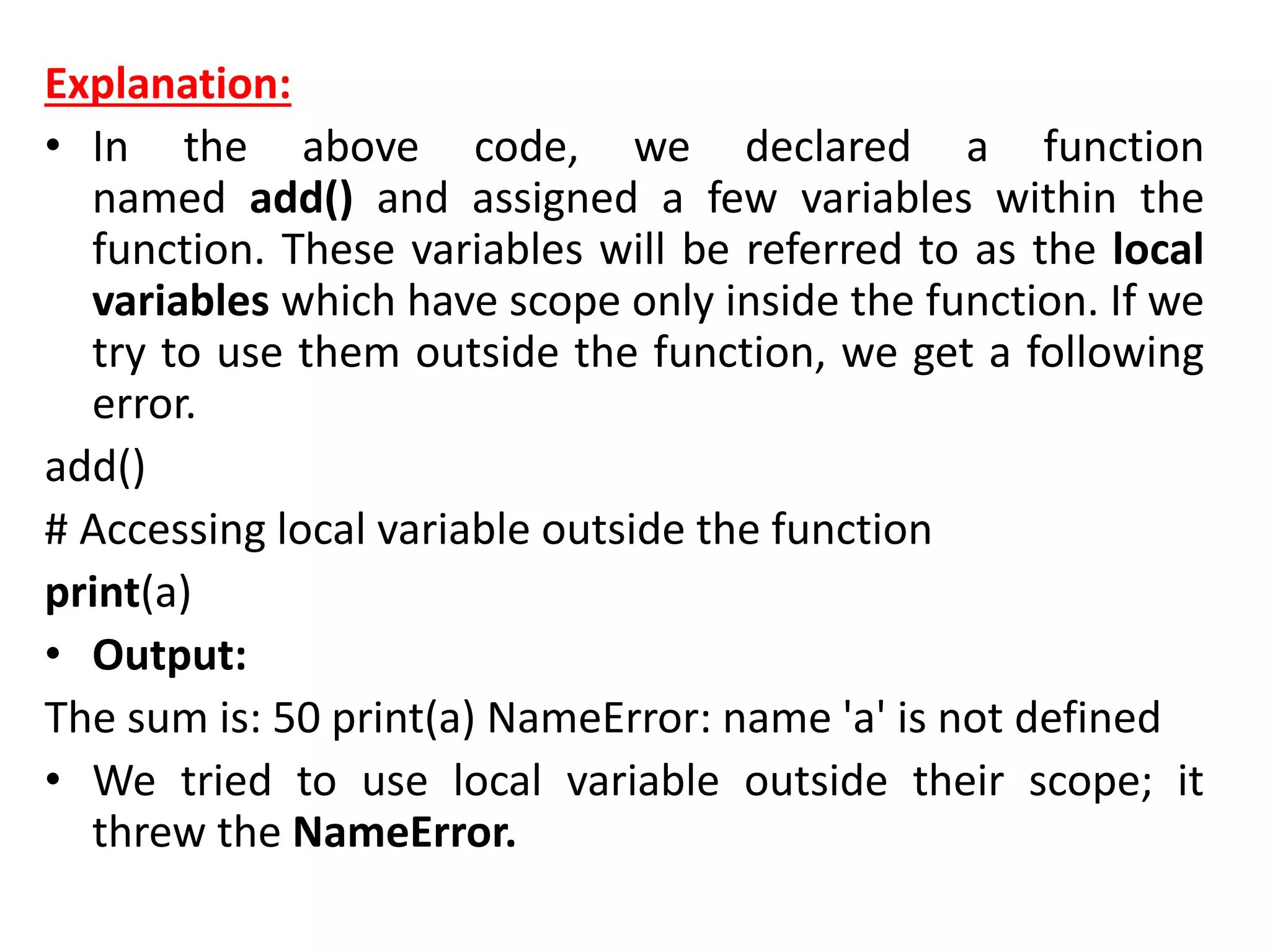 Explanation:
• In the above code, we declared a function
named add() and assigned a few variables within the
function. These variables will be referred to as the local
variables which have scope only inside the function. If we
try to use them outside the function, we get a following
error.
add()
# Accessing local variable outside the function
print(a)
• Output:
The sum is: 50 print(a) NameError: name 'a' is not defined
• We tried to use local variable outside their scope; it
threw the NameError.
 