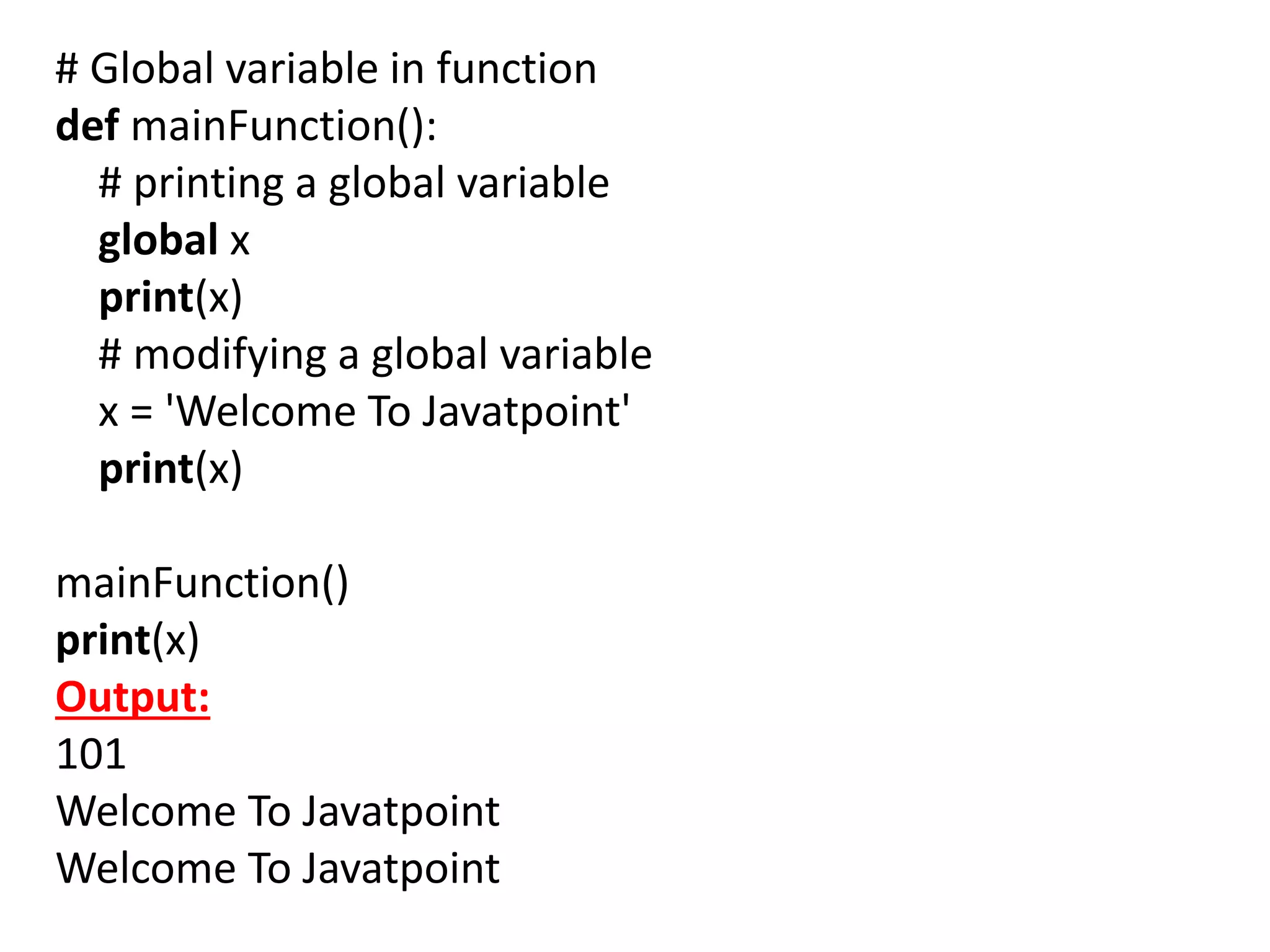 # Global variable in function
def mainFunction():
# printing a global variable
global x
print(x)
# modifying a global variable
x = 'Welcome To Javatpoint'
print(x)
mainFunction()
print(x)
Output:
101
Welcome To Javatpoint
Welcome To Javatpoint
 