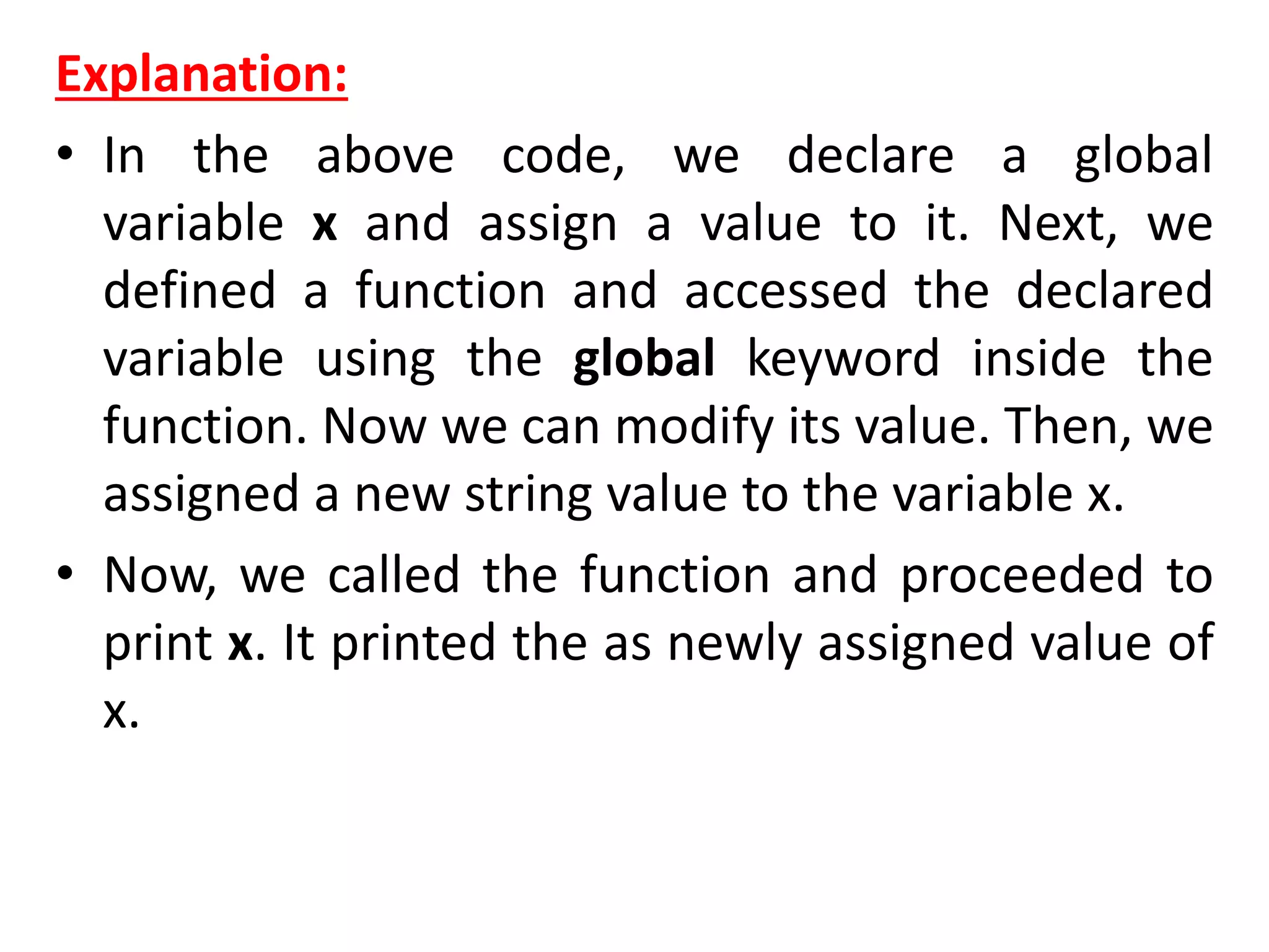 Explanation:
• In the above code, we declare a global
variable x and assign a value to it. Next, we
defined a function and accessed the declared
variable using the global keyword inside the
function. Now we can modify its value. Then, we
assigned a new string value to the variable x.
• Now, we called the function and proceeded to
print x. It printed the as newly assigned value of
x.
 