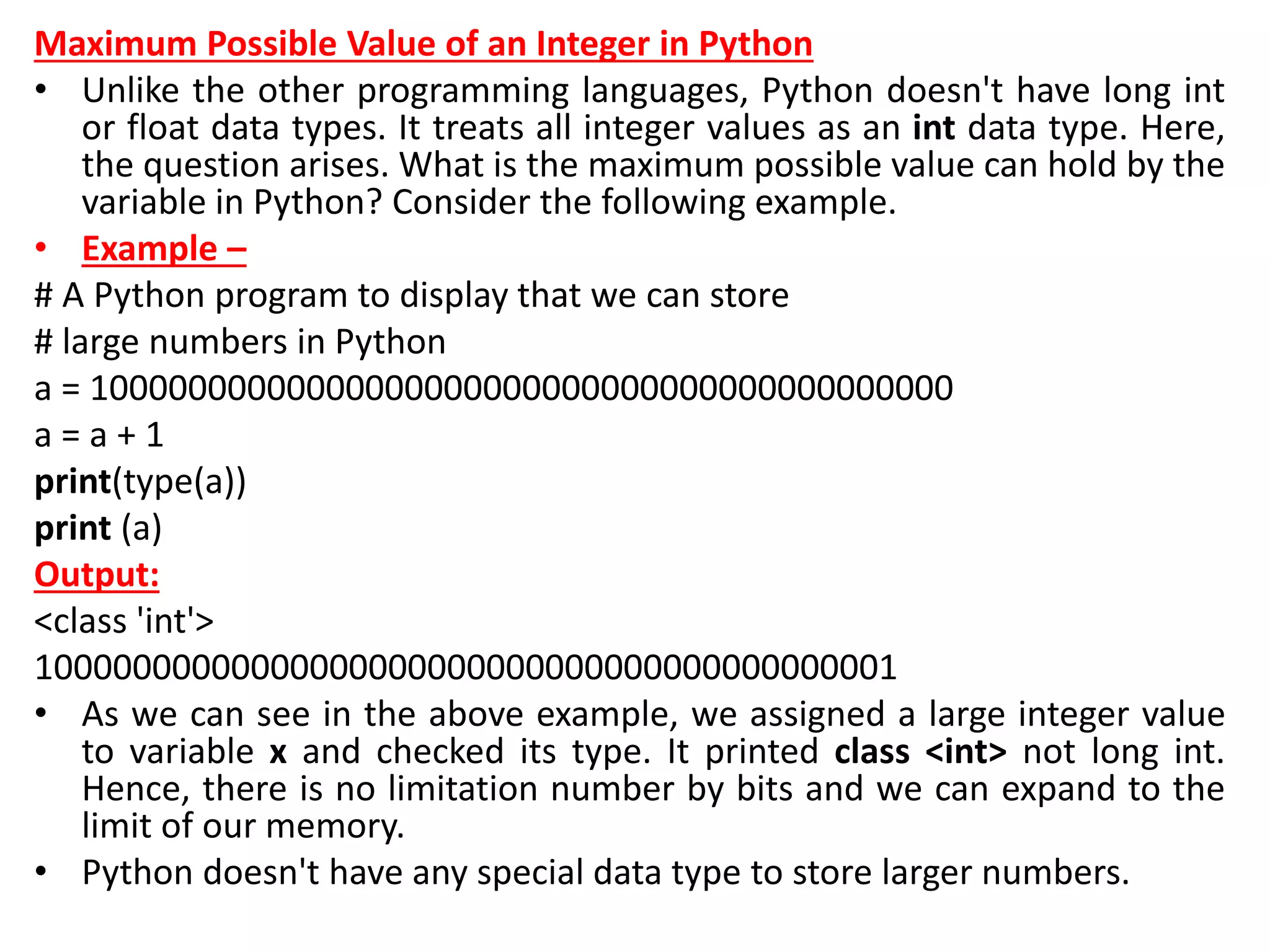Maximum Possible Value of an Integer in Python
• Unlike the other programming languages, Python doesn't have long int
or float data types. It treats all integer values as an int data type. Here,
the question arises. What is the maximum possible value can hold by the
variable in Python? Consider the following example.
• Example –
# A Python program to display that we can store
# large numbers in Python
a = 10000000000000000000000000000000000000000000
a = a + 1
print(type(a))
print (a)
Output:
<class 'int'>
10000000000000000000000000000000000000000001
• As we can see in the above example, we assigned a large integer value
to variable x and checked its type. It printed class <int> not long int.
Hence, there is no limitation number by bits and we can expand to the
limit of our memory.
• Python doesn't have any special data type to store larger numbers.
 