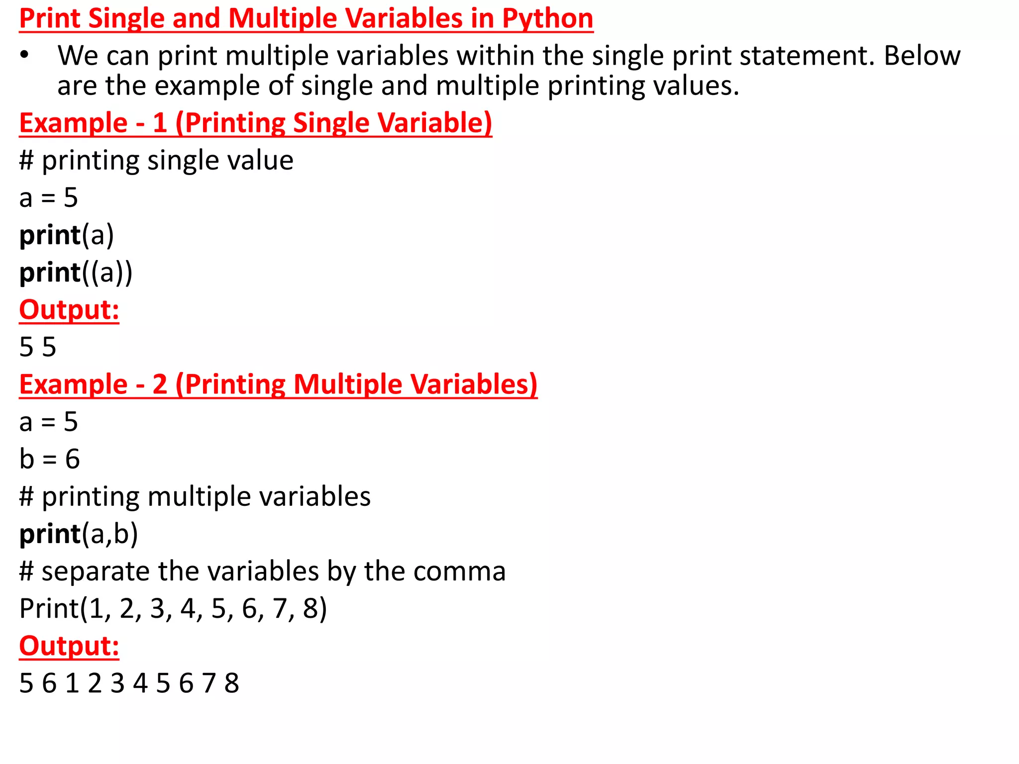 Print Single and Multiple Variables in Python
• We can print multiple variables within the single print statement. Below
are the example of single and multiple printing values.
Example - 1 (Printing Single Variable)
# printing single value
a = 5
print(a)
print((a))
Output:
5 5
Example - 2 (Printing Multiple Variables)
a = 5
b = 6
# printing multiple variables
print(a,b)
# separate the variables by the comma
Print(1, 2, 3, 4, 5, 6, 7, 8)
Output:
5 6 1 2 3 4 5 6 7 8
 