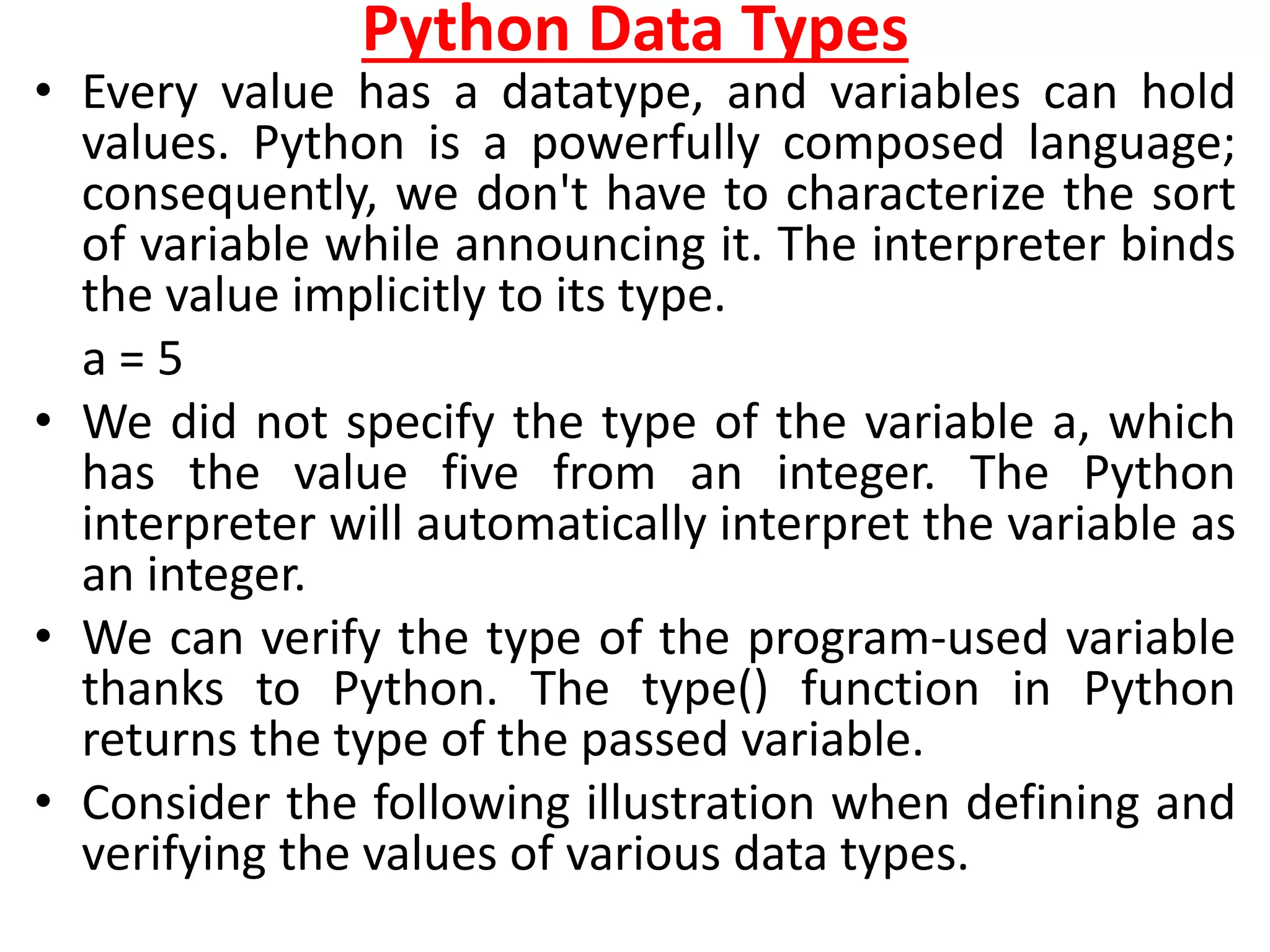Python Data Types
• Every value has a datatype, and variables can hold
values. Python is a powerfully composed language;
consequently, we don't have to characterize the sort
of variable while announcing it. The interpreter binds
the value implicitly to its type.
a = 5
• We did not specify the type of the variable a, which
has the value five from an integer. The Python
interpreter will automatically interpret the variable as
an integer.
• We can verify the type of the program-used variable
thanks to Python. The type() function in Python
returns the type of the passed variable.
• Consider the following illustration when defining and
verifying the values of various data types.
 