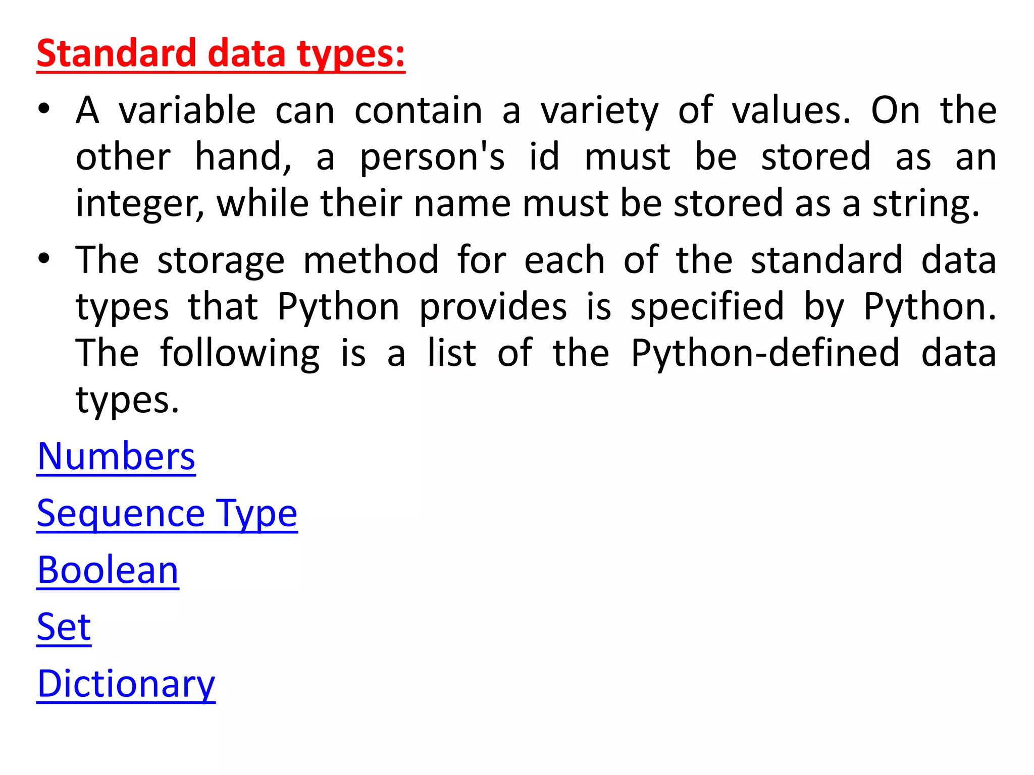 Standard data types:
• A variable can contain a variety of values. On the
other hand, a person's id must be stored as an
integer, while their name must be stored as a string.
• The storage method for each of the standard data
types that Python provides is specified by Python.
The following is a list of the Python-defined data
types.
Numbers
Sequence Type
Boolean
Set
Dictionary
 