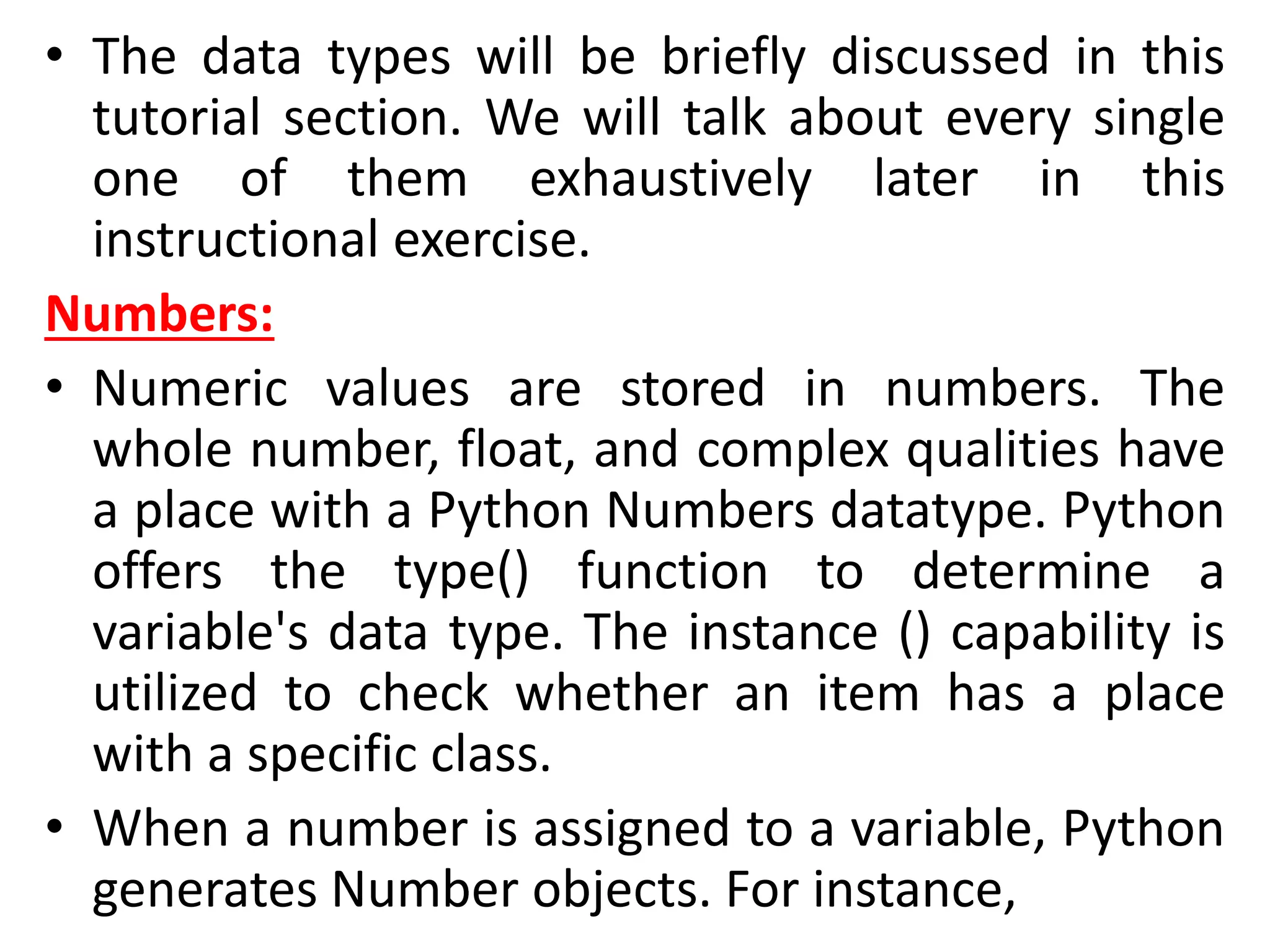 • The data types will be briefly discussed in this
tutorial section. We will talk about every single
one of them exhaustively later in this
instructional exercise.
Numbers:
• Numeric values are stored in numbers. The
whole number, float, and complex qualities have
a place with a Python Numbers datatype. Python
offers the type() function to determine a
variable's data type. The instance () capability is
utilized to check whether an item has a place
with a specific class.
• When a number is assigned to a variable, Python
generates Number objects. For instance,
 