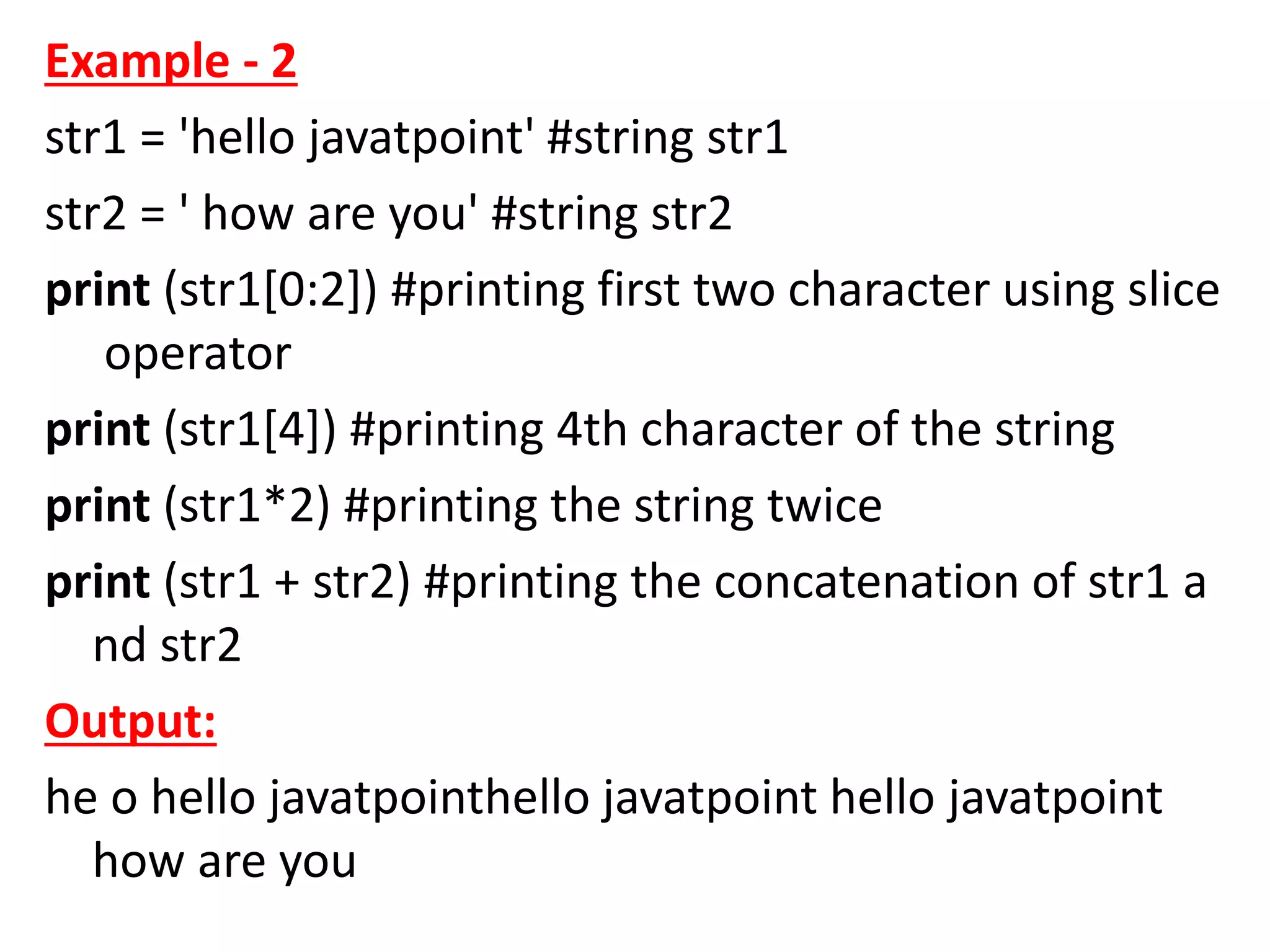 Example - 2
str1 = 'hello javatpoint' #string str1
str2 = ' how are you' #string str2
print (str1[0:2]) #printing first two character using slice
operator
print (str1[4]) #printing 4th character of the string
print (str1*2) #printing the string twice
print (str1 + str2) #printing the concatenation of str1 a
nd str2
Output:
he o hello javatpointhello javatpoint hello javatpoint
how are you
 