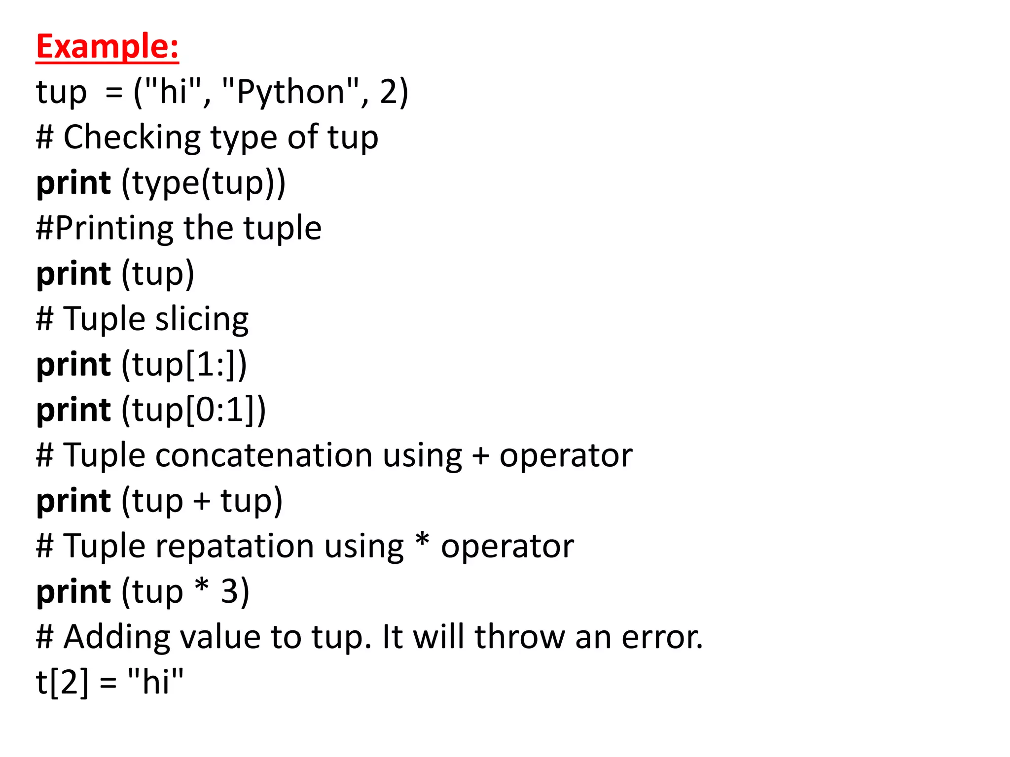 Example:
tup = ("hi", "Python", 2)
# Checking type of tup
print (type(tup))
#Printing the tuple
print (tup)
# Tuple slicing
print (tup[1:])
print (tup[0:1])
# Tuple concatenation using + operator
print (tup + tup)
# Tuple repatation using * operator
print (tup * 3)
# Adding value to tup. It will throw an error.
t[2] = "hi"
 