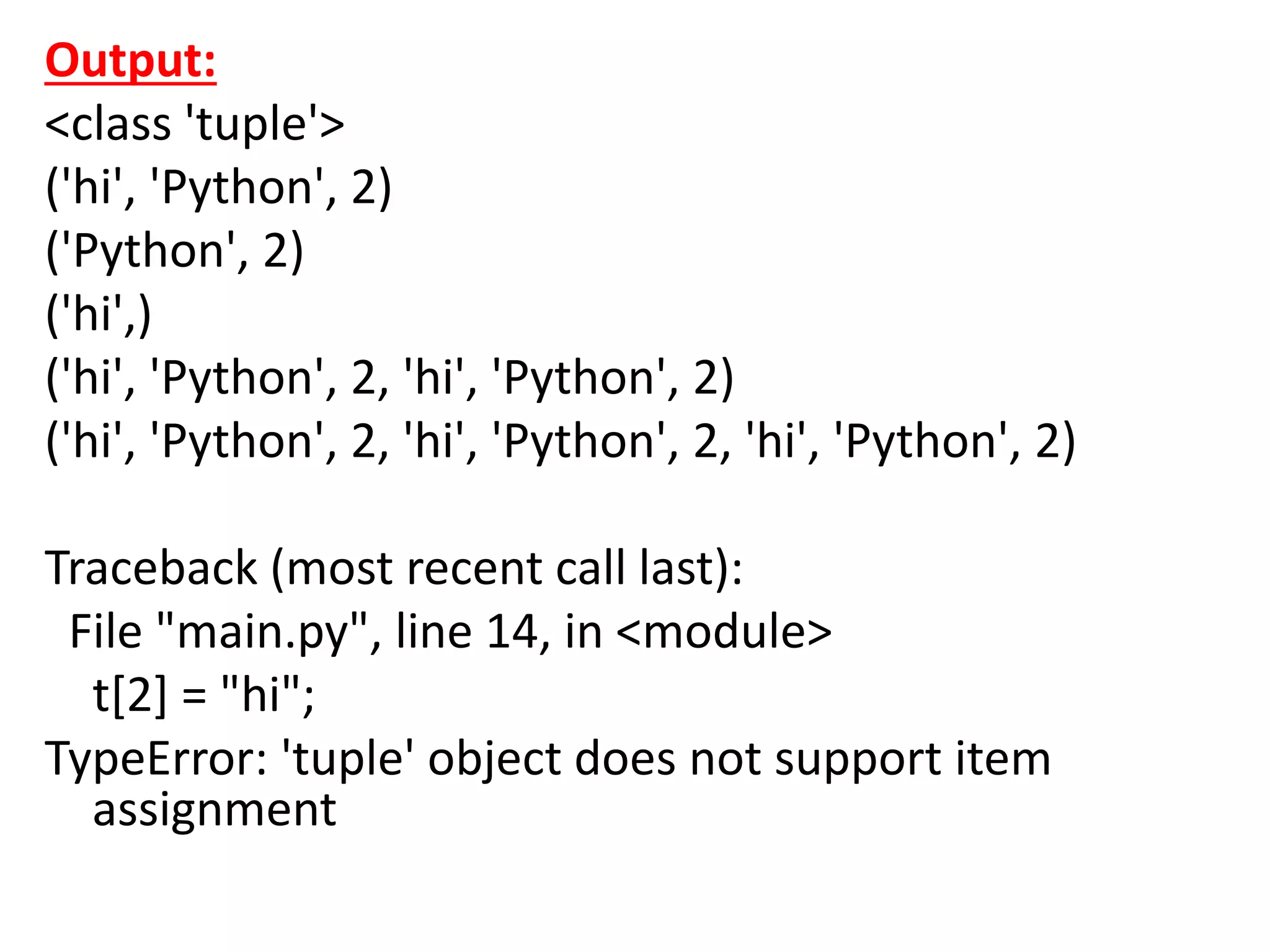 Output:
<class 'tuple'>
('hi', 'Python', 2)
('Python', 2)
('hi',)
('hi', 'Python', 2, 'hi', 'Python', 2)
('hi', 'Python', 2, 'hi', 'Python', 2, 'hi', 'Python', 2)
Traceback (most recent call last):
File "main.py", line 14, in <module>
t[2] = "hi";
TypeError: 'tuple' object does not support item
assignment
 
