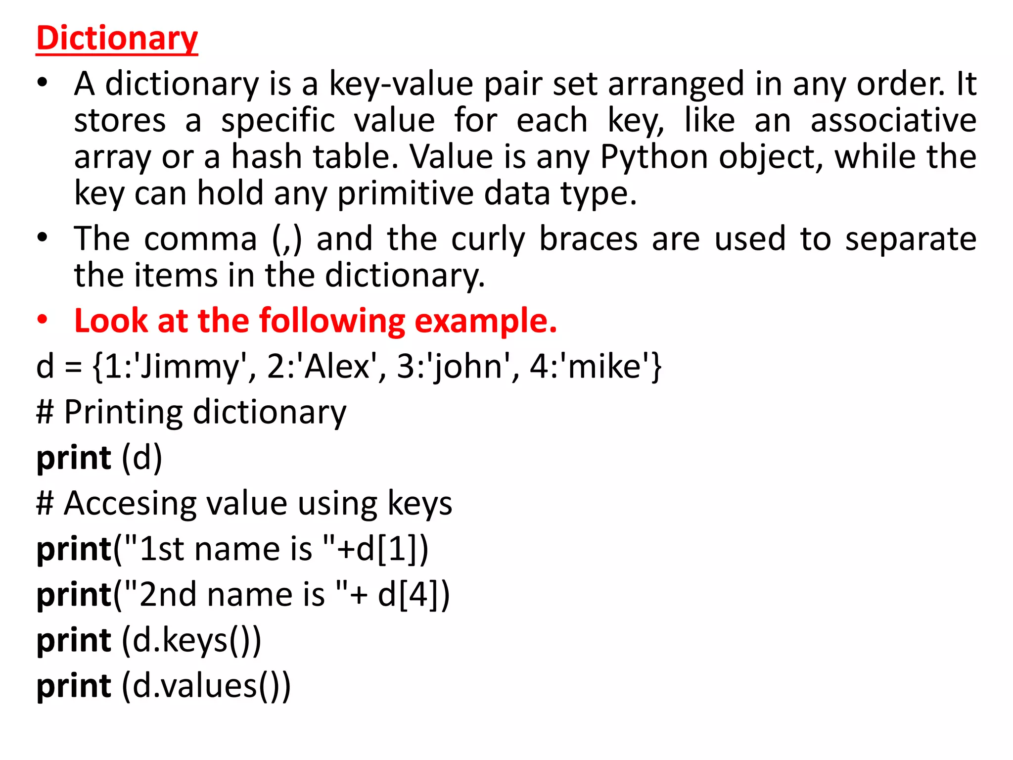Dictionary
• A dictionary is a key-value pair set arranged in any order. It
stores a specific value for each key, like an associative
array or a hash table. Value is any Python object, while the
key can hold any primitive data type.
• The comma (,) and the curly braces are used to separate
the items in the dictionary.
• Look at the following example.
d = {1:'Jimmy', 2:'Alex', 3:'john', 4:'mike'}
# Printing dictionary
print (d)
# Accesing value using keys
print("1st name is "+d[1])
print("2nd name is "+ d[4])
print (d.keys())
print (d.values())
 