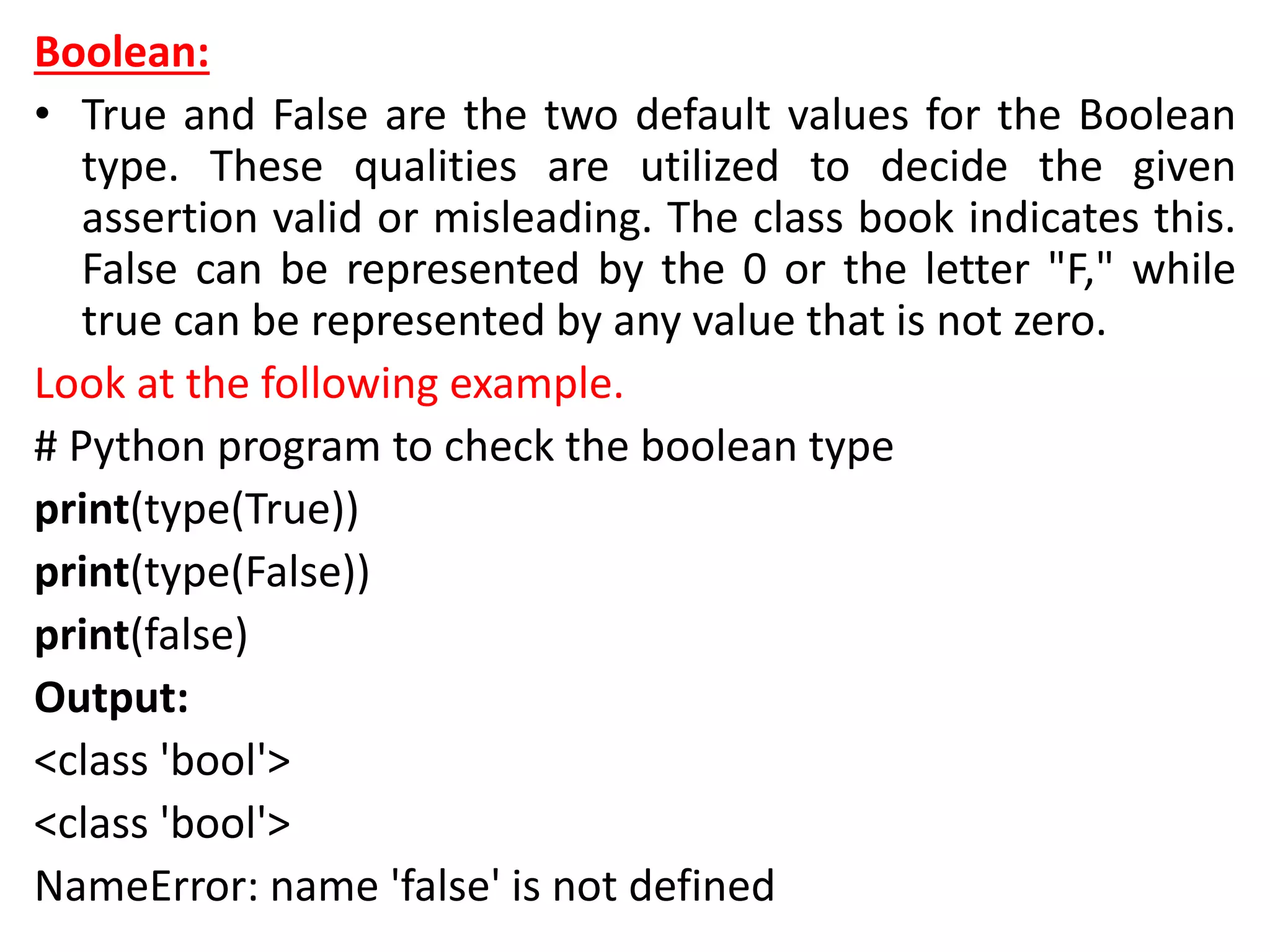 Boolean:
• True and False are the two default values for the Boolean
type. These qualities are utilized to decide the given
assertion valid or misleading. The class book indicates this.
False can be represented by the 0 or the letter "F," while
true can be represented by any value that is not zero.
Look at the following example.
# Python program to check the boolean type
print(type(True))
print(type(False))
print(false)
Output:
<class 'bool'>
<class 'bool'>
NameError: name 'false' is not defined
 