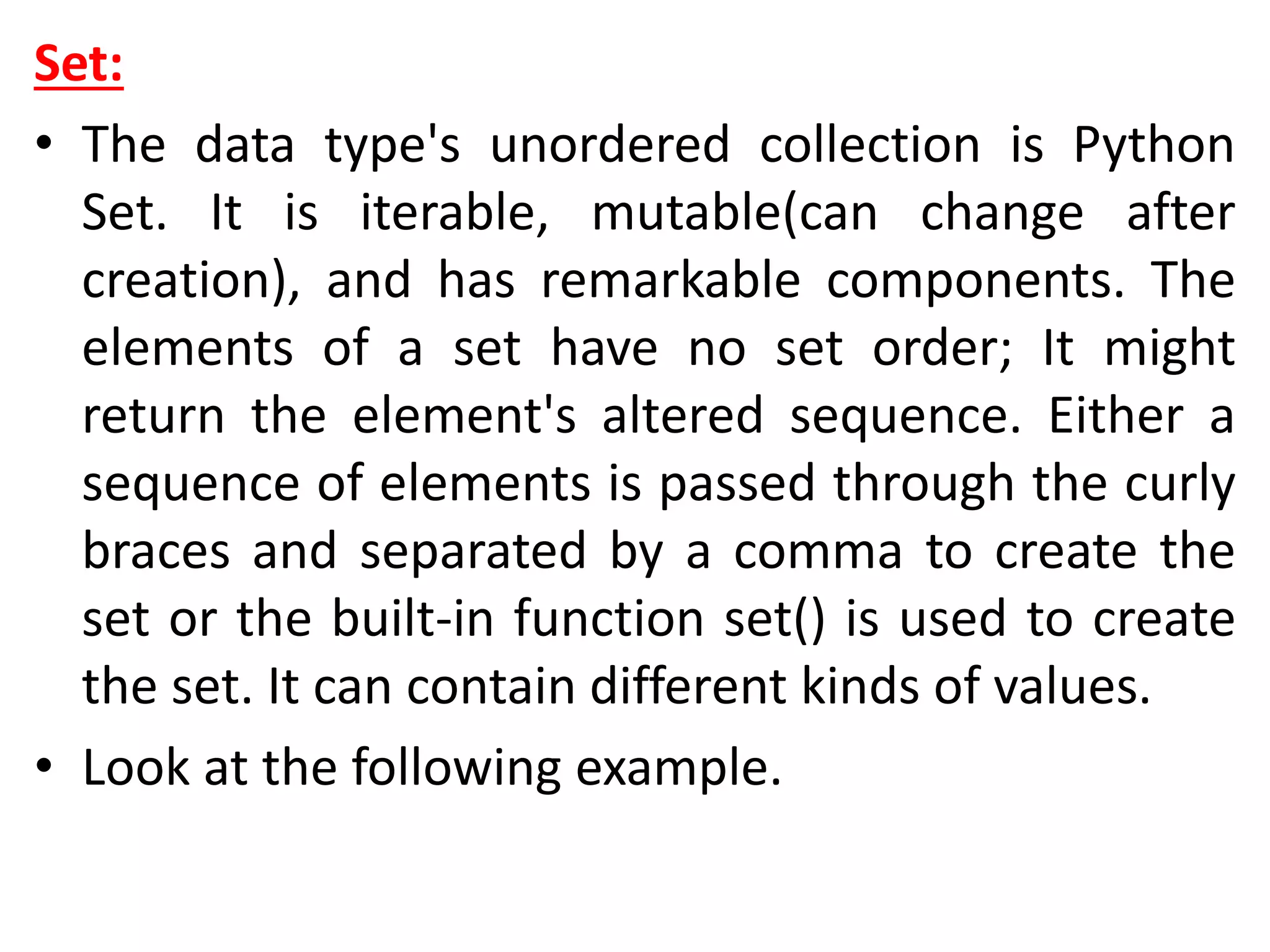 Set:
• The data type's unordered collection is Python
Set. It is iterable, mutable(can change after
creation), and has remarkable components. The
elements of a set have no set order; It might
return the element's altered sequence. Either a
sequence of elements is passed through the curly
braces and separated by a comma to create the
set or the built-in function set() is used to create
the set. It can contain different kinds of values.
• Look at the following example.
 