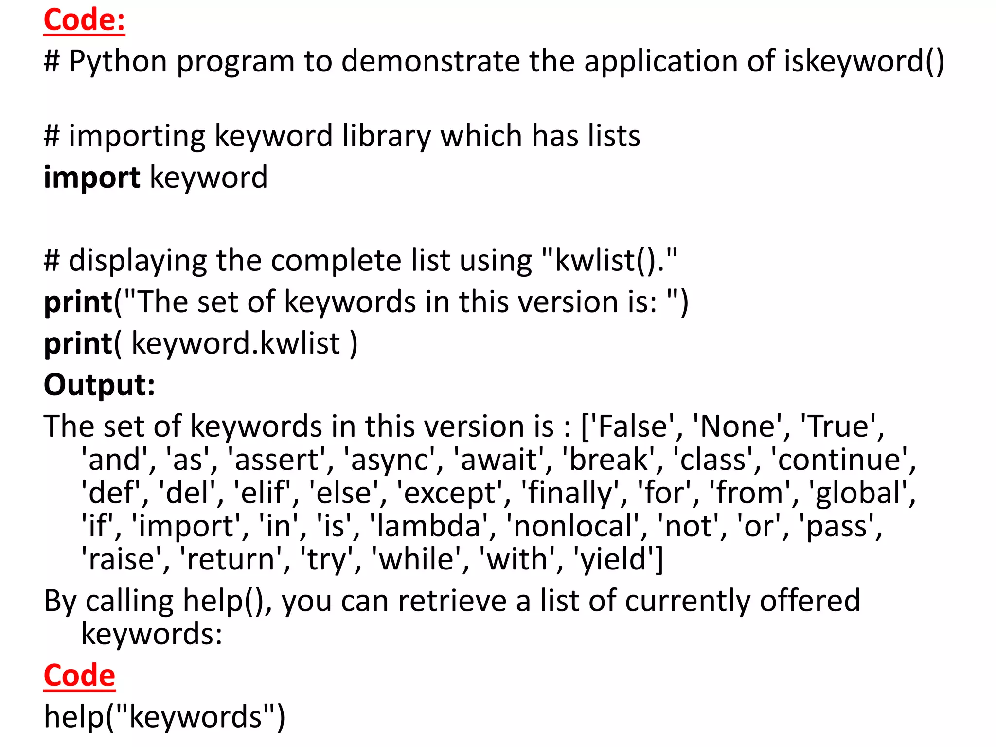 Code:
# Python program to demonstrate the application of iskeyword()
# importing keyword library which has lists
import keyword
# displaying the complete list using "kwlist()."
print("The set of keywords in this version is: ")
print( keyword.kwlist )
Output:
The set of keywords in this version is : ['False', 'None', 'True',
'and', 'as', 'assert', 'async', 'await', 'break', 'class', 'continue',
'def', 'del', 'elif', 'else', 'except', 'finally', 'for', 'from', 'global',
'if', 'import', 'in', 'is', 'lambda', 'nonlocal', 'not', 'or', 'pass',
'raise', 'return', 'try', 'while', 'with', 'yield']
By calling help(), you can retrieve a list of currently offered
keywords:
Code
help("keywords")
 