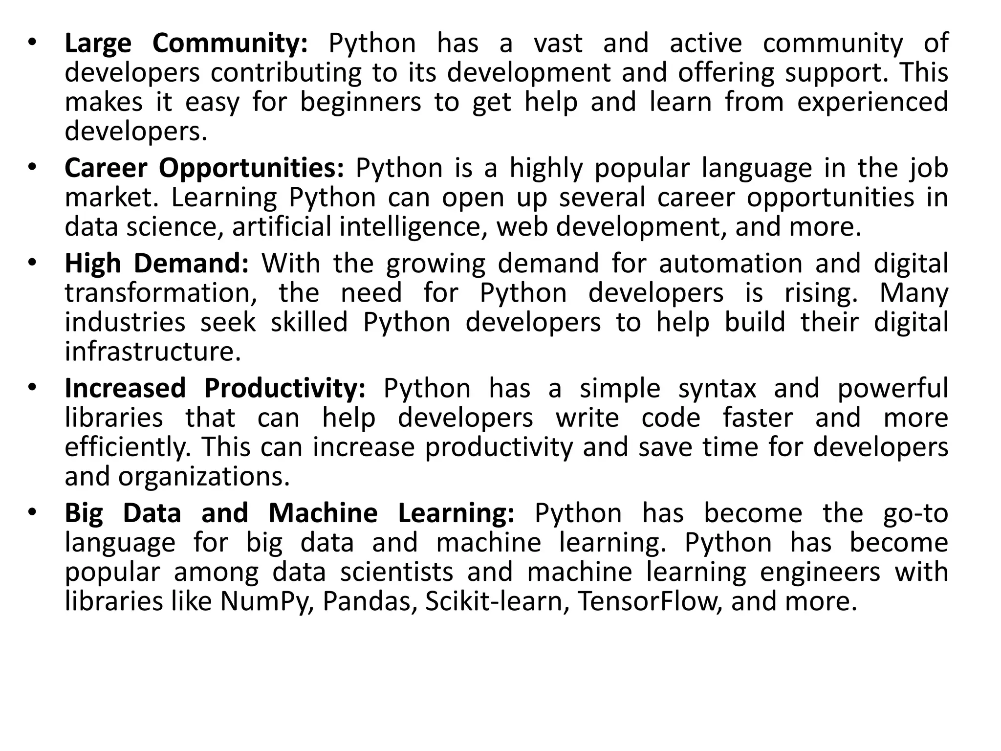 • Large Community: Python has a vast and active community of
developers contributing to its development and offering support. This
makes it easy for beginners to get help and learn from experienced
developers.
• Career Opportunities: Python is a highly popular language in the job
market. Learning Python can open up several career opportunities in
data science, artificial intelligence, web development, and more.
• High Demand: With the growing demand for automation and digital
transformation, the need for Python developers is rising. Many
industries seek skilled Python developers to help build their digital
infrastructure.
• Increased Productivity: Python has a simple syntax and powerful
libraries that can help developers write code faster and more
efficiently. This can increase productivity and save time for developers
and organizations.
• Big Data and Machine Learning: Python has become the go-to
language for big data and machine learning. Python has become
popular among data scientists and machine learning engineers with
libraries like NumPy, Pandas, Scikit-learn, TensorFlow, and more.
 