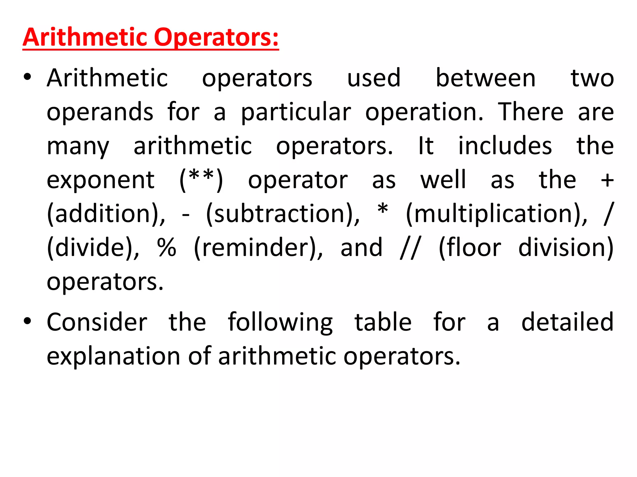 Arithmetic Operators:
• Arithmetic operators used between two
operands for a particular operation. There are
many arithmetic operators. It includes the
exponent (**) operator as well as the +
(addition), - (subtraction), * (multiplication), /
(divide), % (reminder), and // (floor division)
operators.
• Consider the following table for a detailed
explanation of arithmetic operators.
 