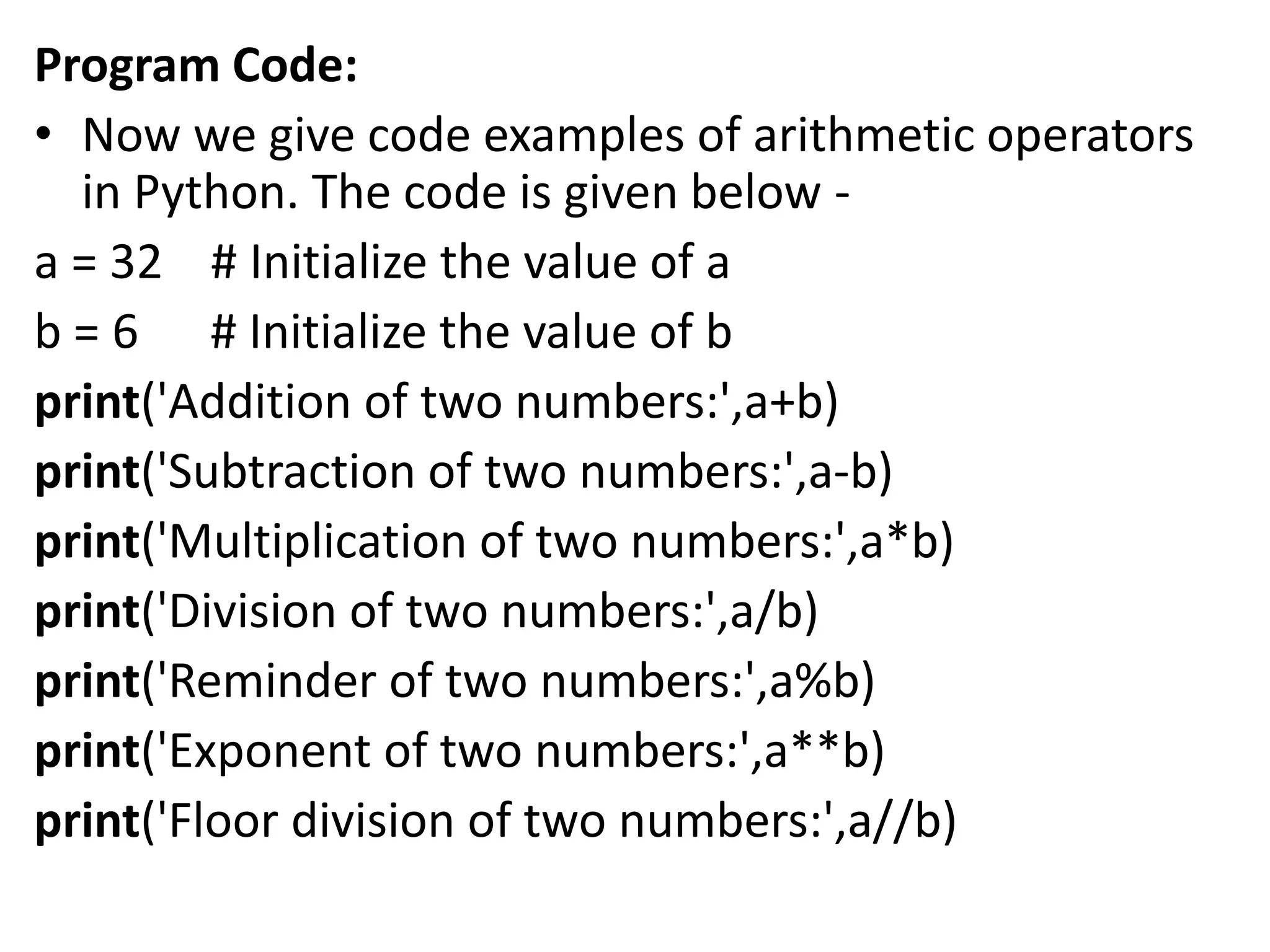 Program Code:
• Now we give code examples of arithmetic operators
in Python. The code is given below -
a = 32 # Initialize the value of a
b = 6 # Initialize the value of b
print('Addition of two numbers:',a+b)
print('Subtraction of two numbers:',a-b)
print('Multiplication of two numbers:',a*b)
print('Division of two numbers:',a/b)
print('Reminder of two numbers:',a%b)
print('Exponent of two numbers:',a**b)
print('Floor division of two numbers:',a//b)
 