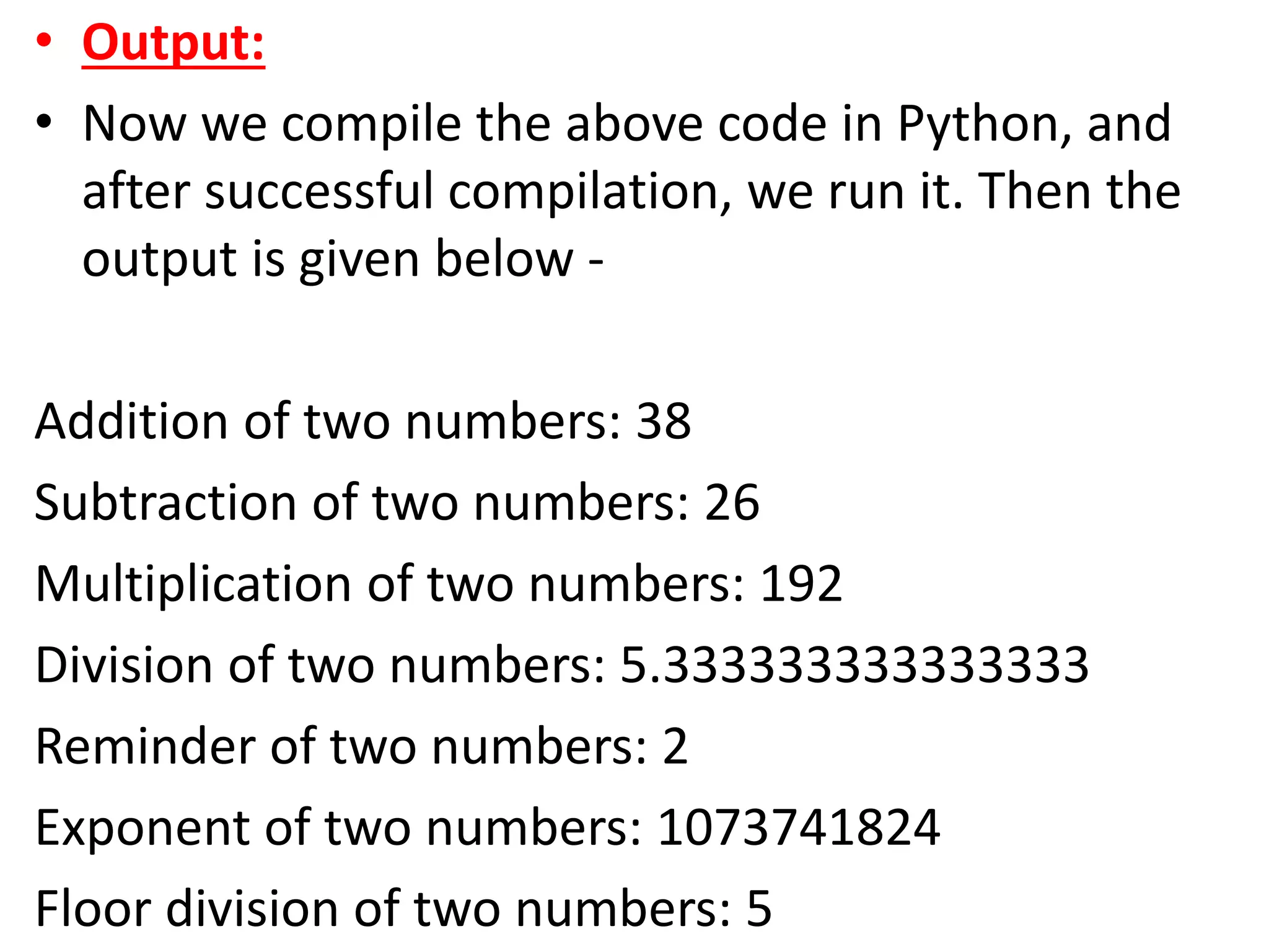 • Output:
• Now we compile the above code in Python, and
after successful compilation, we run it. Then the
output is given below -
Addition of two numbers: 38
Subtraction of two numbers: 26
Multiplication of two numbers: 192
Division of two numbers: 5.333333333333333
Reminder of two numbers: 2
Exponent of two numbers: 1073741824
Floor division of two numbers: 5
 