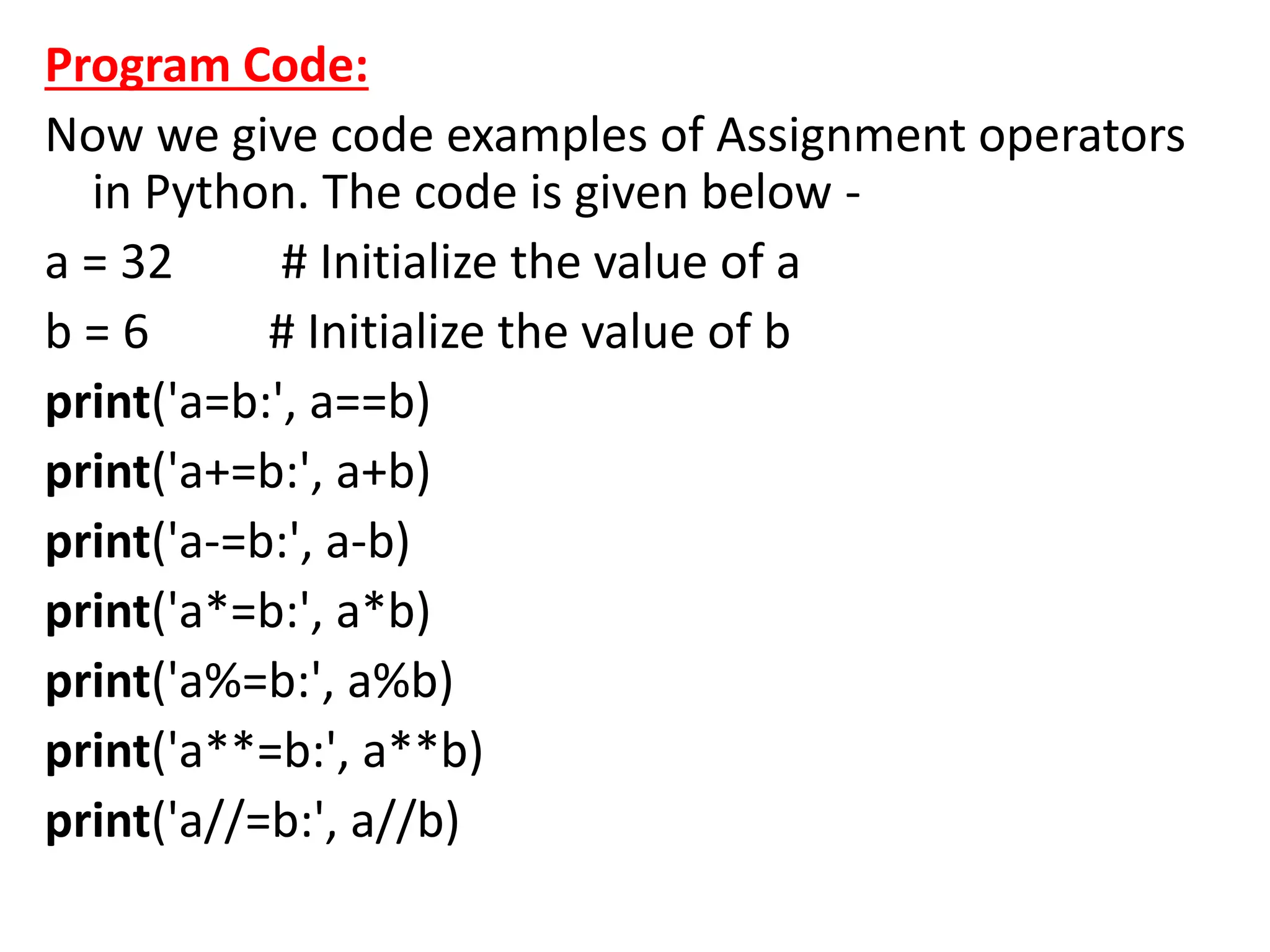 Program Code:
Now we give code examples of Assignment operators
in Python. The code is given below -
a = 32 # Initialize the value of a
b = 6 # Initialize the value of b
print('a=b:', a==b)
print('a+=b:', a+b)
print('a-=b:', a-b)
print('a*=b:', a*b)
print('a%=b:', a%b)
print('a**=b:', a**b)
print('a//=b:', a//b)
 