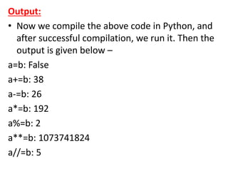 Output:
• Now we compile the above code in Python, and
after successful compilation, we run it. Then the
output is given below –
a=b: False
a+=b: 38
a-=b: 26
a*=b: 192
a%=b: 2
a**=b: 1073741824
a//=b: 5
 