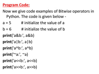 Program Code:
Now we give code examples of Bitwise operators in
Python. The code is given below -
a = 5 # initialize the value of a
b = 6 # initialize the value of b
print('a&b:', a&b)
print('a|b:', a|b)
print('a^b:', a^b)
print('~a:', ~a)
print('a<<b:', a<<b)
print('a>>b:', a>>b)
 