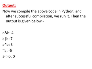 Output:
Now we compile the above code in Python, and
after successful compilation, we run it. Then the
output is given below -
a&b: 4
a|b: 7
a^b: 3
~a: -6
a<>b: 0
 