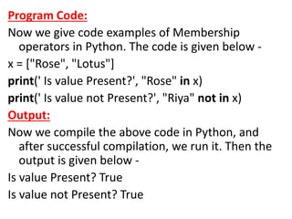 Program Code:
Now we give code examples of Membership
operators in Python. The code is given below -
x = ["Rose", "Lotus"]
print(' Is value Present?', "Rose" in x)
print(' Is value not Present?', "Riya" not in x)
Output:
Now we compile the above code in Python, and
after successful compilation, we run it. Then the
output is given below -
Is value Present? True
Is value not Present? True
 