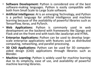 • Software Development: Python is considered one of the best
software-making languages. Python is easily compatible with
both from Small Scale to Large Scale software.
• Artificial Intelligence: AI is an emerging Technology, and Python
is a perfect language for artificial intelligence and machine
learning because of the availability of powerful libraries such as
TensorFlow, Keras, and PyTorch.
• Web Applications: Python is commonly used in web
development on the backend with frameworks like Django and
Flask and on the front end with tools like JavaScript and HTML.
• Enterprise Applications: Python can be used to develop large-
scale enterprise applications with features such as distributed
computing, networking, and parallel processing.
• 3D CAD Applications: Python can be used for 3D computer-
aided design (CAD) applications through libraries such as
Blender.
• Machine Learning: Python is widely used for machine learning
due to its simplicity, ease of use, and availability of powerful
machine learning libraries.
 