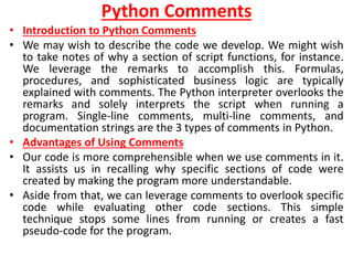 Python Comments
• Introduction to Python Comments
• We may wish to describe the code we develop. We might wish
to take notes of why a section of script functions, for instance.
We leverage the remarks to accomplish this. Formulas,
procedures, and sophisticated business logic are typically
explained with comments. The Python interpreter overlooks the
remarks and solely interprets the script when running a
program. Single-line comments, multi-line comments, and
documentation strings are the 3 types of comments in Python.
• Advantages of Using Comments
• Our code is more comprehensible when we use comments in it.
It assists us in recalling why specific sections of code were
created by making the program more understandable.
• Aside from that, we can leverage comments to overlook specific
code while evaluating other code sections. This simple
technique stops some lines from running or creates a fast
pseudo-code for the program.
 