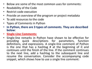 • Below are some of the most common uses for comments:
• Readability of the Code
• Restrict code execution
• Provide an overview of the program or project metadata
• To add resources to the code
• Types of Comments in Python
• In Python, there are 3 types of comments. They are described
below:
• Single-Line Comments:
• Single-line remarks in Python have shown to be effective for
providing quick descriptions for parameters, function
definitions, and expressions. A single-line comment of Python
is the one that has a hashtag # at the beginning of it and
continues until the finish of the line. If the comment continues
to the next line, add a hashtag to the subsequent line and
resume the conversation. Consider the accompanying code
snippet, which shows how to use a single line comment:
 