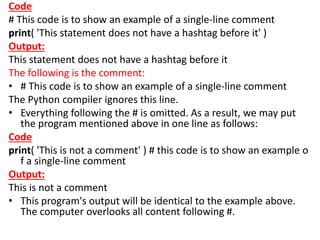 Code
# This code is to show an example of a single-line comment
print( 'This statement does not have a hashtag before it' )
Output:
This statement does not have a hashtag before it
The following is the comment:
• # This code is to show an example of a single-line comment
The Python compiler ignores this line.
• Everything following the # is omitted. As a result, we may put
the program mentioned above in one line as follows:
Code
print( 'This is not a comment' ) # this code is to show an example o
f a single-line comment
Output:
This is not a comment
• This program's output will be identical to the example above.
The computer overlooks all content following #.
 