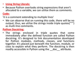 • Using String Literals:
• Because Python overlooks string expressions that aren't
allocated to a variable, we can utilize them as comments.
Code:
'it is a comment extending to multiple lines'
• We can observe that on running this code, there will be no
output; thus, we utilize the strings inside triple quotes(""")
as multi-line comments.
Python Docstring:
• The strings enclosed in triple quotes that come
immediately after the defined function are called Python
docstring. It's designed to link documentation developed
for Python modules, methods, classes, and functions
together. It's placed just beneath the function, module, or
class to explain what they perform. The docstring is then
readily accessible in Python using the __doc__ attribute.
 