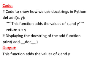 Code:
# Code to show how we use docstrings in Python
def add(x, y):
"""This function adds the values of x and y"""
return x + y
# Displaying the docstring of the add function
print( add.__doc__ )
Output:
This function adds the values of x and y
 