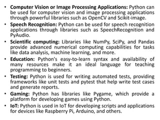 • Computer Vision or Image Processing Applications: Python can
be used for computer vision and image processing applications
through powerful libraries such as OpenCV and Scikit-image.
• Speech Recognition: Python can be used for speech recognition
applications through libraries such as SpeechRecognition and
PyAudio.
• Scientific computing: Libraries like NumPy, SciPy, and Pandas
provide advanced numerical computing capabilities for tasks
like data analysis, machine learning, and more.
• Education: Python's easy-to-learn syntax and availability of
many resources make it an ideal language for teaching
programming to beginners.
• Testing: Python is used for writing automated tests, providing
frameworks like unit tests and pytest that help write test cases
and generate reports.
• Gaming: Python has libraries like Pygame, which provide a
platform for developing games using Python.
• IoT: Python is used in IoT for developing scripts and applications
for devices like Raspberry Pi, Arduino, and others.
 