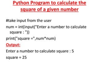 Python Program to calculate the
square of a given number
#take input from the user
num = int(input("Enter a number to calculate
square : "))
print("square =",num*num)
Output:
Enter a number to calculate square : 5
square = 25
 