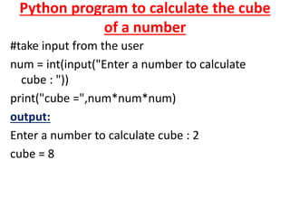 Python program to calculate the cube
of a number
#take input from the user
num = int(input("Enter a number to calculate
cube : "))
print("cube =",num*num*num)
output:
Enter a number to calculate cube : 2
cube = 8
 