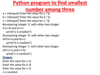 Python program to find smallest
number among three
a = int(input("Enter the value for a :"))
b = int(input("Enter the value for b :"))
c = int(input("Enter the value for c :"))
#comparing integer ‘a’ with other two integer
if a<=b and a<=c:
print("a is smallest")
#comparing integer ‘b’ with other two integer
elif b<=a and b<=c:
print("b is smallest")
#comparing integer ‘c’ with other two integer
elif c<=a and c<=b:
print("c is smallest")
Output:
Enter the value for a :6
Enter the value for b :8
Enter the value for c :0
c is smallest
 