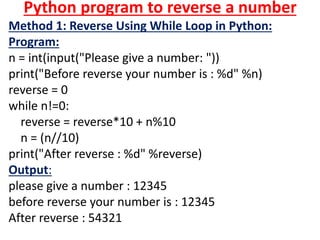 Python program to reverse a number
Method 1: Reverse Using While Loop in Python:
Program:
n = int(input("Please give a number: "))
print("Before reverse your number is : %d" %n)
reverse = 0
while n!=0:
reverse = reverse*10 + n%10
n = (n//10)
print("After reverse : %d" %reverse)
Output:
please give a number : 12345
before reverse your number is : 12345
After reverse : 54321
 