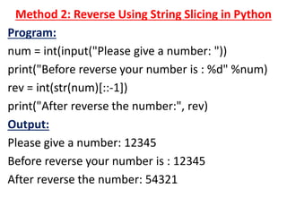 Method 2: Reverse Using String Slicing in Python
Program:
num = int(input("Please give a number: "))
print("Before reverse your number is : %d" %num)
rev = int(str(num)[::-1])
print("After reverse the number:", rev)
Output:
Please give a number: 12345
Before reverse your number is : 12345
After reverse the number: 54321
 