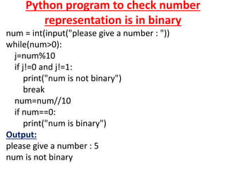 Python program to check number
representation is in binary
num = int(input("please give a number : "))
while(num>0):
j=num%10
if j!=0 and j!=1:
print("num is not binary")
break
num=num//10
if num==0:
print("num is binary")
Output:
please give a number : 5
num is not binary
 