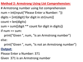 Method 2: Armstrong Using List Comprehension:
# Armstrong number using list comprehension
num = int(input("Please Enter a Number: "))
digits = [int(digit) for digit in str(num)]
count = len(digits)
sum = sum([digit ** count for digit in digits])
if num == sum:
print("Given ", num, "is an Armstrong number")
else:
print("Given ", num, "is not an Armstrong number")
Output:
Please Enter a Number: 371
Given 371 is an Armstrong number
 
