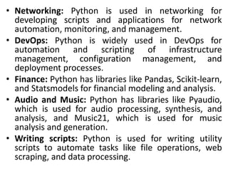 • Networking: Python is used in networking for
developing scripts and applications for network
automation, monitoring, and management.
• DevOps: Python is widely used in DevOps for
automation and scripting of infrastructure
management, configuration management, and
deployment processes.
• Finance: Python has libraries like Pandas, Scikit-learn,
and Statsmodels for financial modeling and analysis.
• Audio and Music: Python has libraries like Pyaudio,
which is used for audio processing, synthesis, and
analysis, and Music21, which is used for music
analysis and generation.
• Writing scripts: Python is used for writing utility
scripts to automate tasks like file operations, web
scraping, and data processing.
 