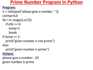 Prime Number Program in Python
Program:
n = int(input("please give a number : "))
i,temp=0,0
for i in range(2,n//2):
if n%i == 0:
temp=1
break
if temp == 1:
print("given number is not prime")
else:
print("given number is prime")
Output:
please give a number : 23
given number is prime
 