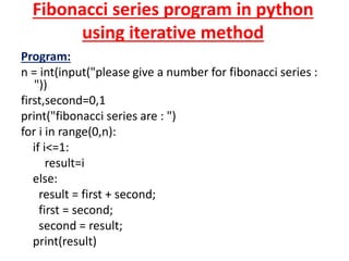 Fibonacci series program in python
using iterative method
Program:
n = int(input("please give a number for fibonacci series :
"))
first,second=0,1
print("fibonacci series are : ")
for i in range(0,n):
if i<=1:
result=i
else:
result = first + second;
first = second;
second = result;
print(result)
 