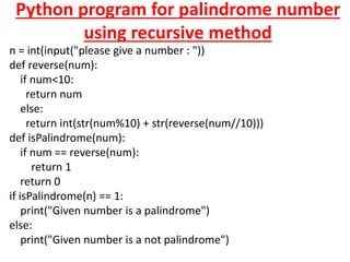 Python program for palindrome number
using recursive method
n = int(input("please give a number : "))
def reverse(num):
if num<10:
return num
else:
return int(str(num%10) + str(reverse(num//10)))
def isPalindrome(num):
if num == reverse(num):
return 1
return 0
if isPalindrome(n) == 1:
print("Given number is a palindrome")
else:
print("Given number is a not palindrome")
 